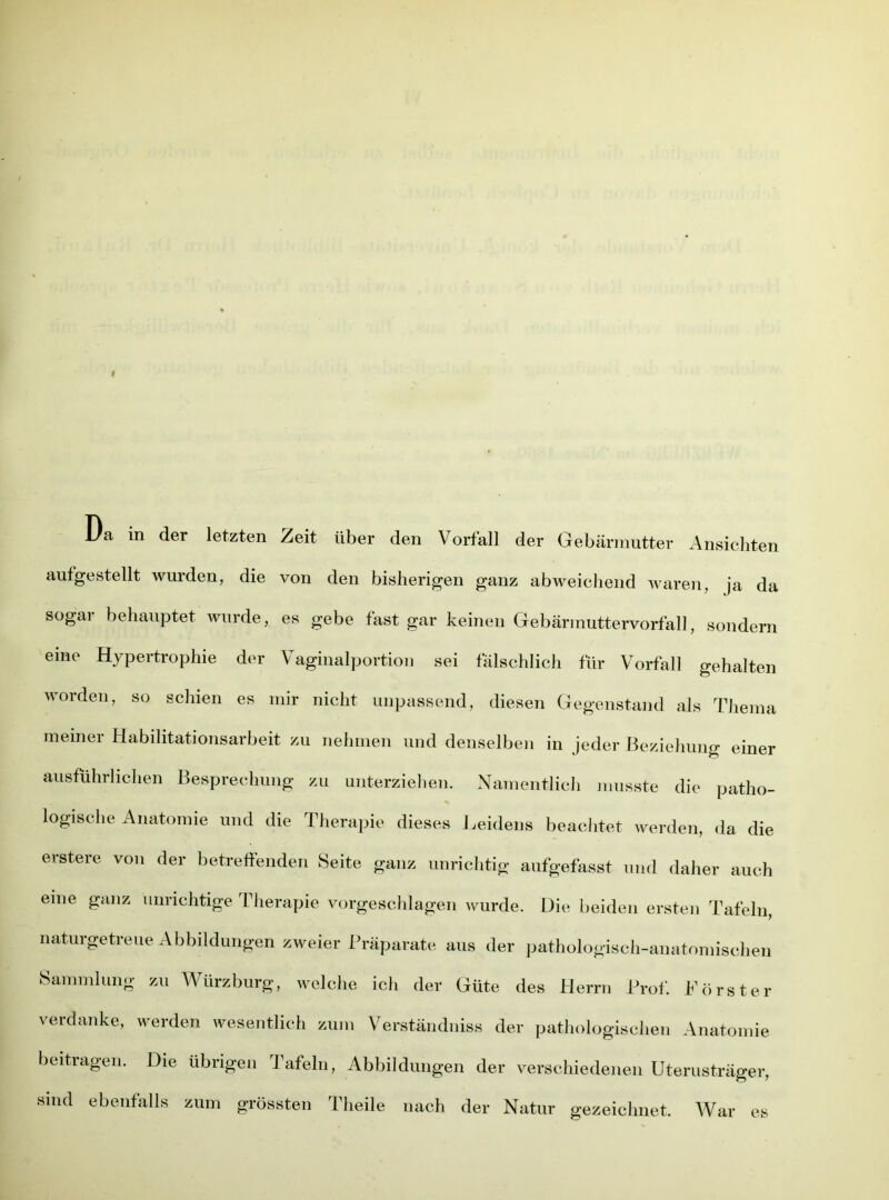 Da in der letzten Zeit über den Vorfall der Gebärmutter Ansichten aufgestellt wurden, die von den bisherigen ganz abweichend waren, ja da sogar behauptet wurde, es gebe fast gar keinen Gebärmuttervorfall, sondern eine Hypertrophie der Vaginalportion sei fälschlich für Vorfall gehalten worden, so schien es mir nicht unpassend, diesen Gegenstand als Thema meiner Habilitationsarbeit zu nehmen und denselben in jeder Beziehung einer ausführlichen Besprechung zu unterziehen. Namentlich musste die patho- logische Anatomie und die Therapie dieses Leidens beachtet werden, da die erstere von der betreffenden Seite ganz unrichtig aufgefasst und daher auch eme ganz unrichtige Therapie vorgeschlagen wurde. Die beiden ersten Tafeln, naturgetreue Abbildungen zweier Präparate aus der pathologisch-anatomischen Sammlung zu Würzburg, welche ich der Güte des Herrn Prof. Förster verdanke, werden wesentlich zum Verständnis der pathologischen Anatomie beitragen. Die übrigen Tafeln, Abbildungen der verschiedenen Uterusträger, sind ebenfalls zum grössten Theile nach der Natur gezeichnet. War es
