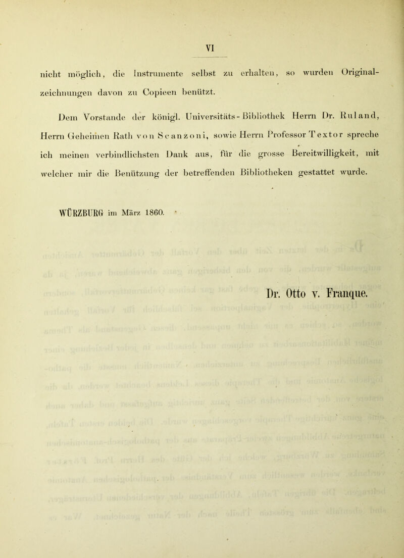 VI nicht möglich, die Instrumente selbst zu erhalten, so wurden Original- zeichnungen davon zu Copieen benützt. Dem Vorstande der königl. Universitäts-Bibliothek Herrn Dr. Ruland, Herrn Geheimen Rath von Scanzoni, sowie Herrn Professor Textor spreche ich meinen verbindlichsten Dank aus, für die grosse Bereitwilligkeit, mit welcher mir die Benützung der betreffenden Bibliotheken gestattet wurde. WÜRZBURCt im März 1860. • Dr. Otto v. Franque.