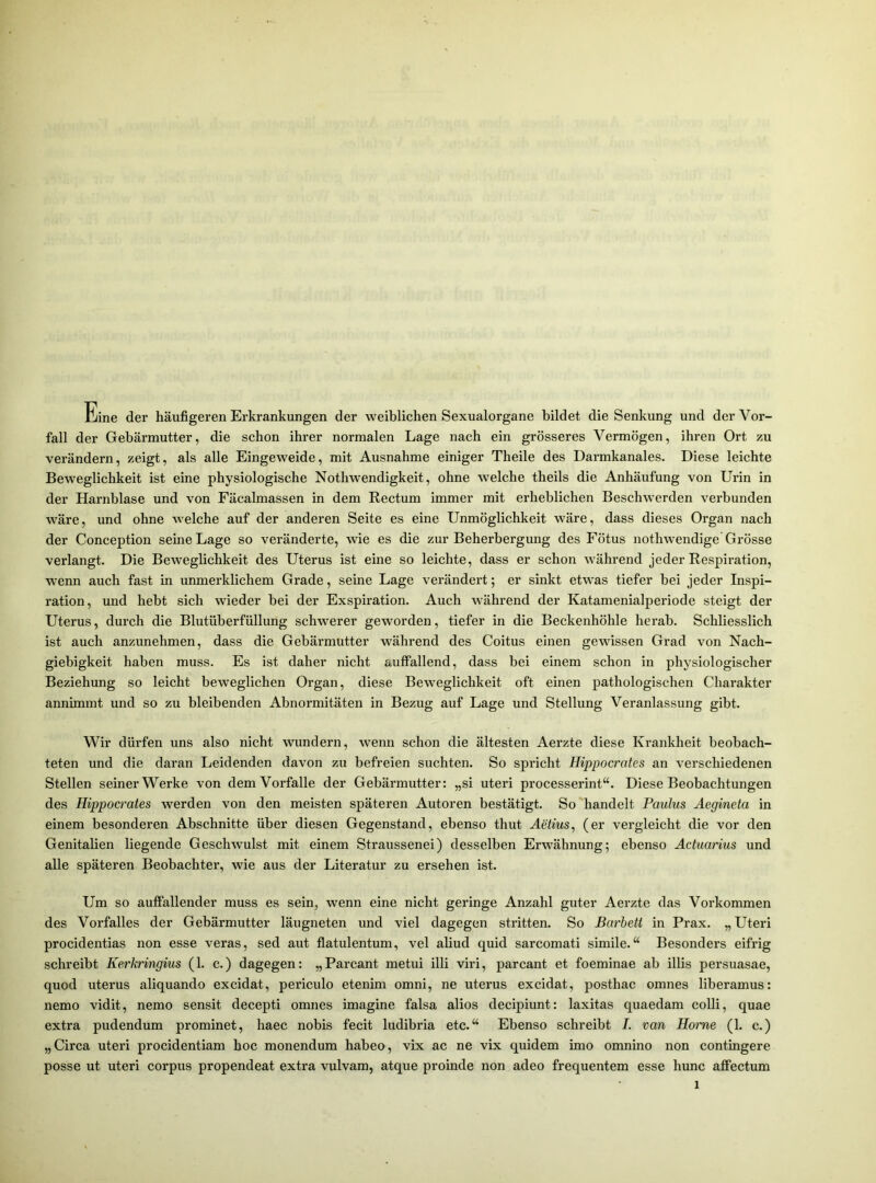 Eine der häufigeren Erkrankungen der weiblichen Sexualorgane bildet die Senkung und der Vor- fall der Gebärmutter, die schon ihrer normalen Lage nach ein grösseres Vermögen, ihren Ort zu verändern, zeigt, als alle Eingeweide, mit Ausnahme einiger Theile des Darmkanales. Diese leichte Beweglichkeit ist eine physiologische Nothwendigkeit, ohne welche theils die Anhäufung von Urin in der Harnblase und von Fäcahnassen in dem Rectum immer mit erheblichen Beschwerden verbunden wäre, und ohne welche auf der anderen Seite es eine Unmöglichkeit wäre, dass dieses Organ nach der Conception seine Lage so veränderte, wie es die zur Beherbergung des Fötus nothwendige Grösse verlangt. Die Beweglichkeit des Uterus ist eine so leichte, dass er schon während jeder Respiration, wenn auch fast in unmerklichem Grade, seine Lage verändert; er sinkt etwas tiefer bei jeder Inspi- ration, und hebt sich wieder bei der Exspiration. Auch während der Katamenialperiode steigt der Uterus, durch die Blutüberfüllung schwerer geworden, tiefer in die Beckenhöhle herab. Schliesslich ist auch anzunehmen, dass die Gebärmutter während des Coitus einen gewissen Grad von Nach- giebigkeit haben muss. Es ist daher nicht auffallend, dass bei einem schon in physiologischer Beziehung so leicht beweglichen Organ, diese Beweglichkeit oft einen pathologischen Charakter annimmt und so zu bleibenden Abnormitäten in Bezug auf Lage und Stellung Veranlassung gibt. Wir dürfen uns also nicht wundern, wenn schon die ältesten Aerzte diese Krankheit beobach- teten und die daran Leidenden davon zu befreien suchten. So spricht Hippocrates an verschiedenen Stellen seiner Werke von dem Vorfälle der Gebärmutter: „si uteri processerint“. Diese Beobachtungen des Hippocrates werden von den meisten späteren Autoren bestätigt. So handelt Paulus Aegineta in einem besonderen Abschnitte über diesen Gegenstand, ebenso thut Aetius, (er vergleicht die vor den Genitalien liegende Geschwulst mit einem Straussenei) desselben Erwähnung; ebenso Actuarius und alle späteren Beobachter, wie aus der Literatur zu ersehen ist. Um so auffallender muss es sein, wenn eine nicht geringe Anzahl guter Aerzte das Vorkommen des Vorfalles der Gebärmutter läugneten und viel dagegen stritten. So Barbetl in Prax. „Uteri procidentias non esse veras, sed aut flatulentum, vel aliud quid sarcomati simile.“ Besonders eifrig schreibt Kerkringius (1. c.) dagegen: „Parcant metui illi viri, parcant et foeminae ab illis persuasae, quod uterus aliquando excidat, periculo etenim omni, ne uterus excidat, posthac omnes liberamus: nemo vidit, nemo sensit decepti omnes imagine falsa alios decipiunt: laxitas quaedam colli, quae extra pudendum prominet, haec nobis fecit ludibria etc.“ Ebenso schreibt I. van Home (1. c.) „Circa uteri procidentiam hoc monendum habe», vix ac ne vix quidem imo omnino non contingere posse ut uteri corpus propendeat extra vulvam, atque proinde non adeo frequentem esse hunc affectum