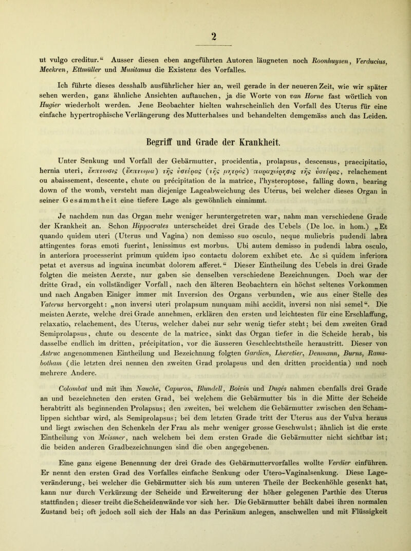 ut vulgo creditur.“ Ausser diesen eben angeführten Autoren läugneten noch Roonhuysen, Verducius, Meekren, Ettmüller und Musitanus die Existenz des Vorfalles. Ich führte dieses desshalb ausführlicher hier an, weil gerade in der neueren Zeit, wie wir später sehen werden, ganz ähnliche Ansichten auftauchen, ja die Worte von van Home fast wörtlich von Hugier wiederholt werden. Jene Beobachter hielten wahrscheinlich den Vorfall des Uterus für eine einfache hypertrophische Verlängerung des Mutterhalses und behandelten demgemäss auch das Leiden. Begriff und Grade der Krankheit. Unter Senkung und Vorfall der Gebärmutter, procidentia, prolapsus, descensus, praecipitatio, hernia Uteri, exmiooig (exnTOjgcc) irjg vorigccg (zrjg /urjgog) rcccgayiogrtGig zrjg vozsgag, relachement ou abaissement, descente, chute ou pr^cipitation de la matrice, l’hysteroptose, falling down, bearing down of the womb, versteht man diejenige Lageabweichung des Uterus, bei welcher dieses Organ in seiner Gesammtheit eine tiefere Lage als gewöhnlich einnimmt. Je nachdem nun das Organ mehr weniger heruntergetreten war, nahm man verschiedene Grade der Krankheit an. Schon Hippocrates unterscheidet drei Grade des Uebels (De loc. in hom.) „Et quando quidem uteri (Uterus und Vagina) non demisso suo osculo, neque muliebris pudendi labra attingentes foras emoti fuerint, lenissimus est morbus. Ubi autem demisso in pudendi labra osculo, in anteriora processerint primum quidem ipso contactu dolorem exhibet etc. Ac si quidem inferiora petat et aversus ad inguina incumbat dolorem afferet. “ Dieser Eintheilung des Uebels in drei Grade folgten die meisten Aerzte, nur gaben sie denselben verschiedene Bezeichnungen. Doch war der dritte Grad, ein vollständiger Vorfall, nach den älteren Beobachtern ein höchst seltenes Vorkommen und nach Angaben Einiger immer mit Inversion des Organs verbunden, wie aus einer Stelle des Vaterus hervorgeht: „non inversi uteri prolapsum nunquam mihi accidit, inversi non nisi semel“. Die meisten Aerzte, welche drei Grade annehmen, erklären den ersten und leichtesten für eine Erschlaffung, relaxatio, relachement, des Uterus, welcher dabei nur sehr wenig tiefer steht; bei dem zweiten Grad Semiprolapsus, chute ou descente de la matrice, sinkt das Organ tiefer in die Scheide herab, bis dasselbe endlich im dritten, pröcipitation, vor die äusseren Geschlechtstheile heraustritt. Dieser von Astruc angenommenen Eintheilung und Bezeichnung folgten Gardien, Lheretier, Denmann, Bums, Rams- botham (die letzten drei nennen den zweiten Grad prolapsus und den dritten procidentia) und noch mehrere Andere. Colombat und mit ihm Nauche, Capuron, Blundell, Boivin und Duges nahmen ebenfalls drei Grade an und bezeichneten den ersten Grad, bei welchem die Gebärmutter bis in die Mitte der Scheide herabtritt als beginnenden Prolapsus; den zweiten, bei welchem die Gebärmutter zwischen den Scham- lippen sichtbar wird, als Semiprolapsus; bei dem letzten Grade tritt der Uterus aus der Vulva heraus und liegt zwischen den Schenkeln der Frau als mehr weniger grosse Geschwulst; ähnlich ist die erste Eintheilung von Meissner, nach welchem bei dem ersten Grade die Gebärmutter nicht sichtbar ist; die beiden anderen Gradbezeichnungen sind die oben angegebenen. Eine ganz eigene Benennung der drei Grade des Gebärmuttervorfalles wollte Verdier einführen. Er nennt den ersten Grad des Vorfalles einfache Senkung oder Utero-Vaginalsenkung. Diese Lage- veränderung, bei welcher die Gebärmutter sich bis zum unteren Theile der Beckenhöhle gesenkt hat, kann nur durch Verkürzung der Scheide und Erweiterung der höher gelegenen Parthie des Uterus stattfinden; dieser treibt die Scheidenwände vor sich her. Die Gebärmutter behält dabei ihren normalen Zustand bei; oft jedoch soll sich der Hals an das Perinäum anlegen, anschwellen und mit Flüssigkeit