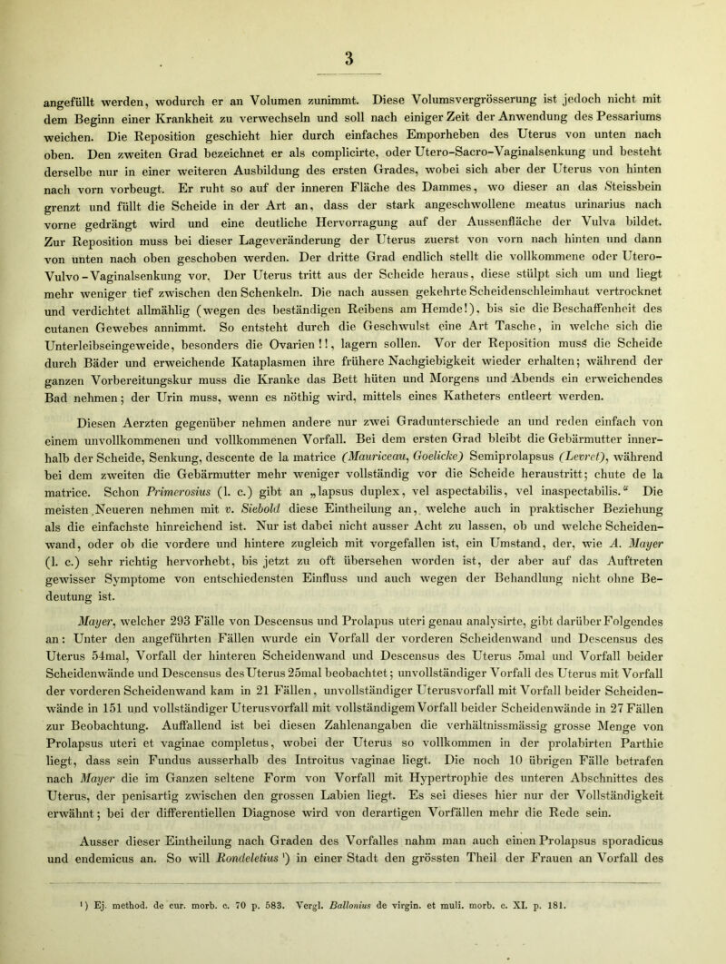 angefüllt werden, wodurch er an Volumen zunimmt. Diese Volumsvergrösserung ist jedoch nicht mit dem Beginn einer Krankheit zu verwechseln und soll nach einiger Zeit der Anwendung des Pessariums weichen. Die Reposition geschieht hier durch einfaches Emporheben des Uterus von unten nach oben. Den zweiten Grad bezeichnet er als complicirte, oder Utero-Sacro-Vaginalsenkung und besteht derselbe nur in einer weiteren Ausbildung des ersten Grades, wobei sich aber der Uterus von hinten nach vorn vorbeugt. Er ruht so auf der inneren Fläche des Dammes, wo dieser an das Steissbein grenzt und füllt die Scheide in der Art an, dass der stark angeschwollene meatus urinarius nach vorne gedrängt wird und eine deutliche Hervorragung auf der Aussenfläche der Vulva bildet. Zur Reposition muss bei dieser Lageveränderung der Uterus zuerst von vorn nach hinten und dann von unten nach oben geschoben werden. Der dritte Grad endlich stellt die vollkommene oder Utero- Vulvo-Vaginalsenkung vor. Der Uterus tritt aus der Scheide heraus, diese stülpt sich um und liegt mehr weniger tief zwischen den Schenkeln. Die nach aussen gekehrte Scheidenschleimhaut vertrocknet und verdichtet allmählig (wegen des beständigen Reibens am Hemde!), bis sie die Beschaffenheit des cutanen Gewebes annimmt. So entsteht durch die Geschwulst eine Art Tasche, in welche sich die Unterleibseingeweide, besonders die Ovarien!!, lagern sollen. Vor der Reposition musä die Scheide durch Bäder und erweichende Kataplasmen ihre frühere Nachgiebigkeit wieder erhalten; während der ganzen Vorbereitungskur muss die Kranke das Bett hüten und Morgens und Abends ein erweichendes Bad nehmen; der Urin muss, wenn es nöthig wird, mittels eines Katheters entleert werden. Diesen Aerzten gegenüber nehmen andere nur zwei Gradunterschiede an und reden einfach von einem unvollkommenen und vollkommenen Vorfall. Bei dem ersten Grad bleibt die Gebärmutter inner- halb der Scheide, Senkung, descente de la matrice (Mauriceau, Goelicke) Semiprolapsus (Levret), während bei dem zweiten die Gebärmutter mehr weniger vollständig vor die Scheide heraustritt; chute de la matrice. Schon Primerosius (1. c.) gibt an „lapsus duplex, vel aspectabilis, vel inaspectabilis.“ Die meisten .Neueren nehmen mit v. Siebold diese Eintheilung an, welche auch in praktischer Beziehung als die einfachste hinreichend ist. Nur ist dabei nicht ausser Acht zu lassen, ob und welche Scheiden- wand, oder ob die vordere und hintere zugleich mit vorgefallen ist, ein Umstand, der, wie A. Mayer (1. c.) sehr richtig hervorhebt, bis jetzt zu oft übersehen worden ist, der aber auf das Auftreten gewisser Symptome von entschiedensten Einfluss und auch wegen der Behandlung nicht ohne Be- deutung ist. Mayer, welcher 293 Fälle von Descensus und Prolapus uteri genau analysirte, gibt darüber Folgendes an: Unter den angeführten Fällen wurde ein Vorfall der vorderen Scheidenwand und Descensus des Uterus 54mal, Vorfall der hinteren Scheidenwand und Descensus des Uterus 5mal und Vorfall beider Scheidenwände und Descensus desUterus 25mal beobachtet; unvollständiger Vorfall des Uterus mit Vorfall der vorderen Scheidenwand kam in 21 Fällen, unvollständiger Uterusvorfall mit Vorfall beider Scheiden- wände in 151 und vollständiger Uterusvorfall mit vollständigem Vorfall beider Scheidenwände in 27 Fällen zur Beobachtung. Auffallend ist bei diesen Zahlenangaben die verhältnissmässig grosse Menge von Prolapsus uteri et vaginae completus, wobei der Uterus so vollkommen in der prolabirten Parthie liegt, dass sein Fundus ausserhalb des Introitus vaginae liegt. Die noch 10 übrigen Fälle betrafen nach Mayer die im Ganzen seltene Form von Vorfall mit Hypertrophie des unteren Abschnittes des Uterus, der penisartig zwischen den grossen Labien liegt. Es sei dieses hier nur der Vollständigkeit erwähnt; bei der differentiellen Diagnose wird von derartigen Vorfällen mehr die Rede sein. Ausser dieser Eintheilung nach Graden des Vorfalles nahm man auch einen Prolapsus sporadicus und endemicus an. So will Rondeletius ') in einer Stadt den grössten Theil der Frauen an Vorfall des ■) Ej. method. de cur. morb. c. 70 p. 583. Vergl. Ballonius de virgin. et muli. morb. c. XI. p. 181.