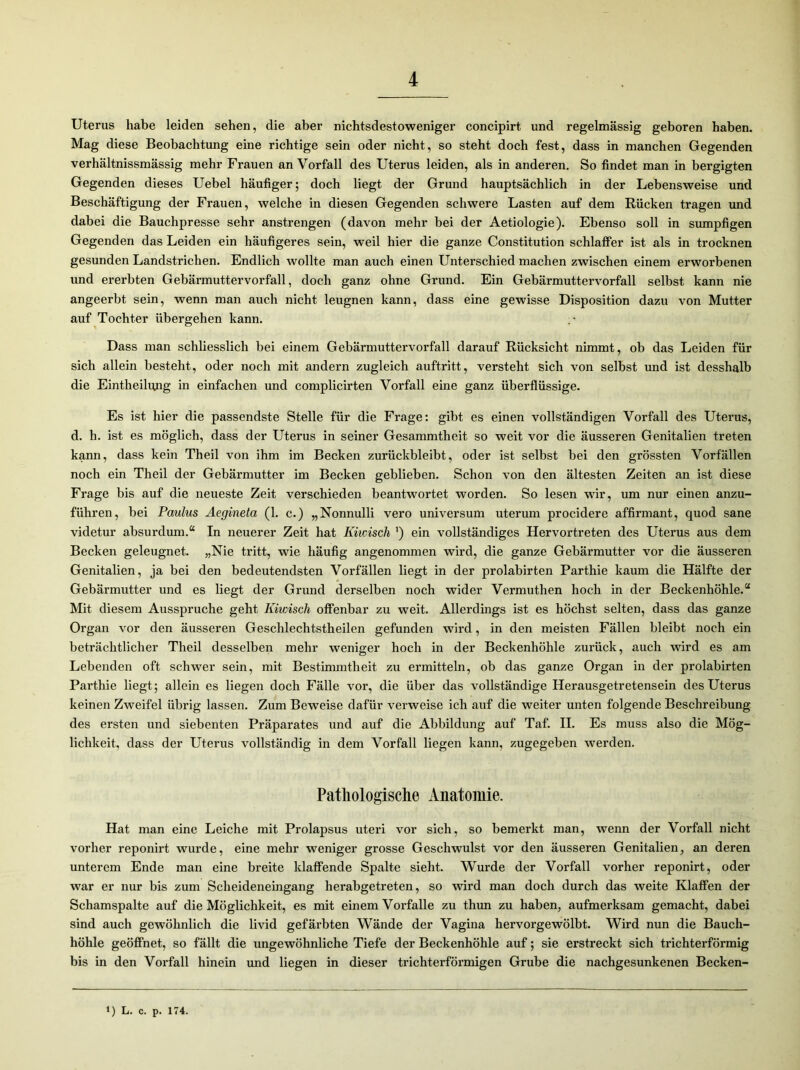 Uterus habe leiden sehen, die aber nichtsdestoweniger concipirt und regelmässig geboren haben. Mag diese Beobachtung eine richtige sein oder nicht, so steht doch fest, dass in manchen Gegenden verhältnissmässig mehr Frauen an Vorfall des Uterus leiden, als in anderen. So findet man in bergigten Gegenden dieses Uebel häufiger; doch liegt der Grund hauptsächlich in der Lebensweise und Beschäftigung der Frauen, welche in diesen Gegenden schwere Lasten auf dem Rücken tragen und dabei die Bauchpresse sehr anstrengen (davon mehr bei der Aetiologie). Ebenso soll in sumpfigen Gegenden das Leiden ein häufigeres sein, weil hier die ganze Constitution schlaffer ist als in trocknen gesunden Landstrichen. Endlich wollte man auch einen Unterschied machen zwischen einem erworbenen und ererbten Gebärmuttervorfall, doch ganz ohne Grund. Ein Gebärmuttervorfall selbst kann nie angeerbt sein, wenn man auch nicht leugnen kann, dass eine gewisse Disposition dazu von Mutter auf Tochter übergehen kann. Dass man schliesslich bei einem Gebärmuttervorfall darauf Rücksicht nimmt, ob das Leiden für sich allein besteht, oder noch mit andern zugleich auftritt, versteht sich von selbst und ist desshalb die Eintheilqng in einfachen und complicirten Vorfall eine ganz überflüssige. Es ist hier die passendste Stelle für die Frage: gibt es einen vollständigen Vorfall des Uterus, d. h. ist es möglich, dass der Uterus in seiner Gesammtheit so weit vor die äusseren Genitalien treten kann, dass kein Theil von ihm im Becken zurückbleibt, oder ist selbst bei den grössten Vorfällen noch ein Theil der Gebärmutter im Becken geblieben. Schon von den ältesten Zeiten an ist diese Frage bis auf die neueste Zeit verschieden beantwortet worden. So lesen wir, um nur einen anzu- führen, bei Paulus Aegineta (1. c.) „Nonnulli vero Universum uterum procidere affirmant, quod sane videtur absurdum.“ In neuerer Zeit hat Kiwisch ') ein vollständiges Hervortreten des Uterus aus dem Becken geleugnet. „Nie tritt, wie häufig angenommen wird, die ganze Gebärmutter vor die äusseren Genitalien, ja bei den bedeutendsten Vorfällen liegt in der prolabirten Parthie kaum die Hälfte der Gebärmutter und es liegt der Grund derselben noch wider Vermuthen hoch in der Beckenhöhle.“ Mit diesem Ausspruche geht Kiwisch offenbar zu weit. Allerdings ist es höchst selten, dass das ganze Organ vor den äusseren Geschlechtstheilen gefunden wird, in den meisten Fällen bleibt noch ein beträchtlicher Theil desselben mehr weniger hoch in der Beckenhöhle zurück, auch wird es am Lebenden oft schwer sein, mit Bestimmtheit zu ermitteln, ob das ganze Organ in der prolabirten Parthie liegt; allein es liegen doch Fälle vor, die über das vollständige Herausgetretensein des Uterus keinen Zweifel übrig lassen. Zum Beweise dafür verweise ich auf die weiter unten folgende Beschreibung des ersten und siebenten Präparates und auf die Abbildung auf Taf. II. Es muss also die Mög- lichkeit, dass der Uterus vollständig in dem Vorfall liegen kann, zugegeben werden. Pathologische Anatomie. Hat man eine Leiche mit Prolapsus uteri vor sich, so bemerkt man, wenn der Vorfall nicht vorher reponirt wurde, eine mehr weniger grosse Geschwulst vor den äusseren Genitalien, an deren unterem Ende man eine breite klaffende Spalte sieht. Wurde der Vorfall vorher reponirt, oder war er nur bis zum Scheideneingang herabgetreten, so wird man doch durch das weite Klaffen der Schamspalte auf die Möglichkeit, es mit einem Vorfälle zu thun zu haben, aufmerksam gemacht, dabei sind auch gewöhnlich die livid gefäi'bten Wände der Vagina hervorgewölbt. Wird nun die Bauch- höhle geöffnet, so fällt die ungewöhnliche Tiefe der Beckenhöhle auf; sie erstreckt sich trichterförmig bis in den Vorfall hinein und liegen in dieser trichterförmigen Grube die nachgesunkenen Becken- *) L. c. p. 174.