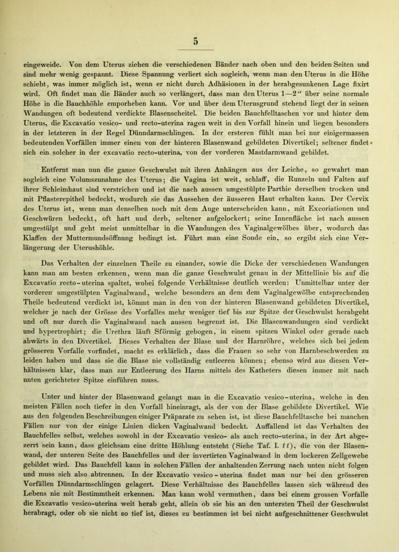 eingeweide. Von dem Uterus ziehen die verschiedenen Bänder nach oben und den beiden Seiten und sind mehr wenig gespannt. Diese Spannung verliert sich sogleich, wenn man den Uterus in die Höhe schiebt, was immer möglich ist, wenn er nicht durch Adhäsionen in der herabgesunkenen Lage fixirt wird. Oft findet man die Bänder auch so verlängert, dass man den Uterus 1—2 über seine normale Höhe in die Bauchhöhle emporheben kann. Vor und über dem Uterusgrund stehend liegt der in seinen Wandungen oft bedeutend verdickte Blasenscheitel. Die beiden Bauchfelltaschen vor und hinter dem Uterus, die Excavatio vesico- und recto-uterina ragen weit in den Vorfall hinein und liegen besonders in der letzteren in der Regel Dünndarmschlingen. In der ersteren fühlt man bei nur einigermassen bedeutenden Vorfällen immer einen von der hinteren Blasenwand gebildeten Divertikel; seltener findet* sich ein solcher in der excavatio recto-uterina, von der vorderen Mastdarmwand gebildet. Entfernt man nun die ganze Geschwulst mit ihren Anhängen aus der Leiche, so gewahrt man sogleich eine Volumszunahme des Uterus; die Vagina ist weit, schlaff, die Runzeln und Falten auf ihrer Schleimhaut sind verstrichen und ist die nach aussen umgestülpte Parthie derselben trocken und mit Pflasterepithel bedeckt, wodurch sie das Aussehen der äusseren Haut erhalten kann. Der Cervix des Uterus ist, wenn man denselben noch mit dem Auge unterscheiden kann, mit Excoriationen und Geschwüren bedeckt, oft haft und derb, seltener aufgelockert; seine Innenfläche ist nach aussen umgestülpt und geht meist unmittelbar in die Wandungen des Vaginalgewölbes über, wodurch das Klaffen der Muttermundsöffnung bedingt ist. Führt man eine Sonde ein, so ergibt sich eine Ver- längerung der Uterushöhle. Das Verhalten der einzelnen Theile zu einander, sowie die Dicke der verschiedenen Wandungen kann man am besten erkennen, wenn man die ganze Geschwulst genau in der Mittellinie bis auf die Excavatio recto-uterina spaltet, wobei folgende Verhältnisse deutlich werden: Unmittelbar unter der vorderen' umgestülpten Vaginalwand, welche besonders an dem dem Vaginalgewölbe entsprechenden Theile bedeutend verdickt ist, kömmt man in den von der hinteren Blasenwand gebildeten Divertikel, welcher je nach der Grösse des Vorfalles mehr weniger tief bis zur Spitze der Geschwulst herabgeht und oft nur durch die Vaginalwand nach aussen begrenzt ist. Die Blasenwandungen sind verdickt und hvpertrophirt; die Urethra läuft Sförmig gebogen, in einem spitzen Winkel oder gerade nach abwärts in den Divertikel. Dieses Verhalten der Blase und der Harnröhre, welches sich bei jedem grösseren Vorfälle vorfindet, macht es erklärlich, dass die Frauen so sehr von Harnbeschwerden zu leiden haben und dass sie die Blase nie vollständig entleeren können; ebenso wird aus diesen Ver- hältnissen klar, dass man zur Entleerung des Harns mittels des Katheters diesen immer mit nach unten gerichteter Spitze einführen muss. Unter und hinter der Blasenwand gelangt man in die Excavatio vesico-uterina, welche in den meisten Fällen noch tiefer in den Vorfall hineinragt, als der von der Blase gebildete Divertikel. Wie aus den folgenden Beschreibungen einiger Präparate zu sehen ist, ist diese Bauchfelltasche bei manchen Fällen nur von der einige Linien dicken Vaginalwand bedeckt. Auffallend ist das Verhalten des Bauchfelles selbst, welches sowohl in der Excavatio vesico- als auch recto-uterina, in der Art abge- zerrt sein kann, dass gleichsam eine dritte Höhlung entsteht (Siehe Taf. I. tt), die von der Blasen- wand, der unteren Seite des Bauchfelles und der invertirten Vaginalwand in dem lockeren Zellgewebe gebildet wird. Das Bauchfell kann in solchen Fällen der anhaltenden Zerrung nach unten nicht folgen und muss sich also abtrennen. In der Excavatio vesico - uterina findet man nur bei den grösseren Vorfällen Dünndarmschlingen gelagert. Diese Verhältnisse des Bauchfelles lassen sich während des Lebens nie mit Bestimmtheit erkennen. Man kann wohl vermuthen, dass bei einem grossen Vorfälle die Excavatio vesico-uterina weit herab geht, allein ob sie bis an den untersten Theil der Geschwulst herabragt, oder ob sie nicht so tief ist, dieses zu bestimmen ist bei nicht aufgeschnittener Geschwulst