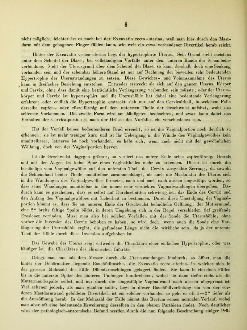 nicht möglich; leichter ist es noch bei der Excavatio recto - uterina, weil man hier durch den Mast- darm mit dem gebogenen Finger fühlen kann, wie weit ein etwa vorhandener Divertikel herab reicht. Hinter der Excavatio vesico-uterina liegt der hypertrophirte Uterus. Sein Grund steht meistens unter dem Scheitel der Blase; bei vollständigem Vorfälle unter dem unteren Rande der Schambein- verbindung. Steht der Uterusgrund über dem Scheitel der Blase, so kann desshalb doch eine Senkung vorhanden sein und der scheinbar höhere Stand ist nur auf Rechnung der bisweilen sehr bedeutenden Hypertrophie der Uteruswandungen zu setzen. Diese Gewichts- und Volumszunahme des Uterus t kann in dreifacher Beziehung entstehen. Entweder erstreckt sie sich auf den ganzen Uterus, Körper und Cervix, ohne dass damit eine beträchtliche Verlängerung verbunden sein müsste; oder der Uterus- körper und Cervix ist hypertrophirt und die Uterushöhle hat dabei eine bedeutende Verlängerung erfahren; oder endlich die Hypertrophie erstreckt sich nur auf den Cervicaltheil, in welchem Falle derselbe zapfen- oder rüsselförmig auf dem untersten Theile der Geschwulst aufsitzt, wohl das seltenste Vorkommen. Die zweite Form wird am häufigsten beobachtet, und zwar kann dabei das Verhalten der Cervicalportion je nach der Grösse des Vorfalles ein vei’schiedenes sein. Hat der Vorfall keinen bedeutenderen Grad erreicht, so ist die Vaginalportion noch deutlich zu erkennen, sie ist mehr weniger kurz und ist ihr Uebergang in die Wände des Vaginalgewölbes kein unmittelbarer, letzteres ist noch vorhanden, es hebt sich, wenn auch nicht mit der gewöhnlichen Wölbung, doch von der Vaginalportion hervor. Ist die Geschwulst dagegen grösser, so verliert das untere Ende seine zapfenförmige Gestalt und mit den Augen ist keine Spur eines Vaginaltheiles mehr zu erkennen. Dieser ist durch die beständige vom Vaginalgewölbe auf den untersten Theil des Cervix ausgeübte Zerrung, da sowohl die Schleimhaut beider Theile unmittelbar zusammenhängt, als auch die Muskulatur des Uterus sich in die Wandungen des Vaginalgewölbes fortsetzt, nach und nach nach aussen umgestülpt worden, so dass seine Wandungen unmittelbar in die immer sehr verdickten Vaginalwandungen übergehen. Da- durch kann es geschehen, dass es selbst auf Durchschnitten schwierig ist, das Ende des Cervix und den Anfang des Vaginalgewölbes mit Sicherheit zu bestimmen. Durch diese Umstülpung der Vaginal- portion kömmt es, dass die am unteren Ende der Geschwulst befindliche Oeffnung, der Muttermund, eine 2 breite faltige Spalte bildet, in deren Umgebung sich in der Regel verschieden tief greifende Erosionen vorfinden. Misst man also bei solchen Vorfällen mit der Sonde die Uterushöhle, ohne vorher die Inversion des Cervix behoben zu haben, so wird doch, wenn auch die Sonde eine Ver- längerung der Uterushöhle ergibt, die gefundene Länge nicht die wirkliche sein, da ja der unterste Theil der Höhle durch diese Inversion aufgehoben ist. Das Gewebe des Uterus zeigt entweder die Charaktere einer einfachen Hypertrophie, oder was häufiger ist, die Charaktere des chronischen Infarkts. Dringt man nun mit dem Messer durch die Uteruswandungen hindurch, so öffnet man die hinter der Gebärmutter liegende Bauchfelltasche, die Excavatio recto-uterina, in welcher sich in der grossen Mehrzahl der Fälle Diinndarmschlingen gelagert finden. Sie kann in einzelnen Fällen bis in die unterste Spitze des hinteren Umfanges herabreichen, wobei sie dann tiefer steht als die Muttermundsspalte selbst und nur durch die umgestülpte Vaginalwand nach aussen abgegrenzt ist. Viel seltener jedoch, als man glauben sollte, liegt in dieser Bauchfellvertiefung ein von der vor- deren Mastdarmwand gebildeter Divertikel; ist ein solcher vorhanden so geht er oft 1 — 2“ tiefer als die Anusöffnung herab. In der Mehrzahl der Fälle nimmt das Rectum seinen normalen Verlauf, wobei man aber oft eine bedeutende Erweiterung desselben in den oberen Parthieen findet. Noch deutlicher wird der pathologisch-anatomische Befund werden durch die nun folgende Beschreibung einiger Prä-