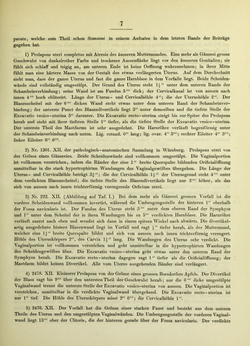 parate, welche zum Theil schon Scanzoni in seinem Aufsatze in dem letzten Bande der Beiträge gegeben hat. 1) Prolapsus uteri completus mit Atresie des äusseren Muttermundes. Eine mehr als Gänseei grosse Geschwulst von dunkelrother Farbe und trockener Aussenfläche liegt vor den äusseren Genitalien; sie fühlt sich schlaff und teigig an, am unteren Ende ist keine Oeffnung wahrzunehmen; in ihrer Mitte fühlt man eine härtere Masse von der Gestalt des etwas verlängerten Uterus. Auf dem Durchschnitt sieht man, dass der ganze Uterus und fast die ganze Harnblase in dem Vorfälle liegt. Beide Scheiden- wände sind vollständig umgestülpt. Der Grund des Uterus steht  unter dem unteren Rande der Schambeinverbindung; seine Wand ist am Fundus 5' dick; der Cervicalkanal ist von aussen nach innen 4' hoch obliterirt. Länge der Uterus- und Cervicalhöhle 4; die der Uterushöhle 2. Der Blasenscheitel mit der 6dicken Wand steht etwas unter dem unteren Rand der Schambeinver- bindung; der unterste Punct des Blasendivertikels liegt 3 unter demselben und die tiefste Stelle der Excavatio vesico-uterina 5 darunter. Die Excavatio recto-uterina steigt bis zur Spitze des Prolapsus herab und steht mit ihrer tiefsten Stelle 1 tiefer, als die tiefste Stelle der Excavatio vesico-uterina. Der unterste Theil des Mastdarms ist sehr ausgedehnt. Die Harnröhre verläuft bogenförmig unter der Schambeinverbindung nach unten. Lig. rotund. 6 lang; lig. ovar. 4 3'; rechter Eileiter 4 3'; linker Eileiter 6 6'. 2) Nr. 1301. XII. der pathologisch-anatomischen Sammlung in Würzburg. Prolapsus uteri von der Grösse eines Gänseeies. Beide Scheidenwände sind vollkommen umgestülpt. Die Vaginalportion ist vollkomen verstrichen, indem die Ränder der eine 1 breite Querspalte bildenden Orificialöffnung unmittelbar in die stark hypertrophirten Wandungen des Vaginalgewölbes übergehen. Die Länge der Uterus- und Cervicalhöhle beträgt 3f; die der Cervicalhöhle der Uterusgrund steht 4' unter dem verdickten Blasenscheitel; die tiefste Stelle des Blasendivertikels liegt nur 2' höher, als das sich von aussen nach innen trichterförmig verengernde Orficium uteri. 3) Nr. 222. XII. (Abbildung auf Taf. I.) Bei dem mehr als Gänseei grossen Vorfall ist die vordere Scheidenwand vollkommen invertirt, während die Umbeugungsstelle der hinteren 1 oberhalb der Fossa navicularis ist. Der Fundus des Uterus steht 3 unter dem oberen Rand der Symphyse und 1 unter dem Scheitel der in ihren Wandungen bis zu 5' verdickten Harnblase. Die Harnröhre verläuft zuerst nach oben und wendet sich dann in einem spitzen Winkel nach abwärts. Die divertikel- artig ausgedehnte hintere Blasenwand liegt im Vorfall und ragt | “ tiefer herab, als der Muttermund, welcher eine 1£ breite Querspalte bildet und sich von aussen nach innen trichterförmig verengert. Höhle des Uteruskörpers 2, des Carvix 1| lang. Die Wandungen des Uterus sehr verdickt. Die Vaginalportion ist vollkommen verstrichen und geht unmittelbar in die hypertrophirten Wandungen des Scheidengewölbes über. Die Excavatio vesico - uterina geht etwas unter den unteren Rand der Symphyse herab. Die Excavatio recto-uterina dagegen ragt 1“ tiefer als die Orificialöffnung; der Mastdarm bildet keinen Divertikel. Alle vom Uterus ausgehenden Bänder sind verlängert. 4) 2478. XII. Kleinerer Prolapsus von der Grösse eines grossen Borsdorfers Apfels. Der Divertikel der Blase ragt bis 9' über den untersten Theil der Geschwulst herab; nur die 6' dicke umgestülpte Vaginalwand trennt die unterste Stelle der Excavatio vesico-uterina von aussen. Die Vaginalportion ist verstrichen, unmittelbar in die verdickte Vaginalwand übergehend. Die Excavatio recto - uterina ist nur 1 tief. Die Höhle des Uteruskörpers misst 2 6'; die Cervicalhöhle 1. 5) 2476. XII. Der Vorfall hat die Grösse einer starken Faust und besteht aus dem unteren Theile des Uterus und den umgestülpten Vaginal wänden. Die Umbeugungsstelle der vorderen Vaginal- wand liegt 15' ober der Clitoris, die der hinteren gerade über der Fossa navicularis. Der verdickte