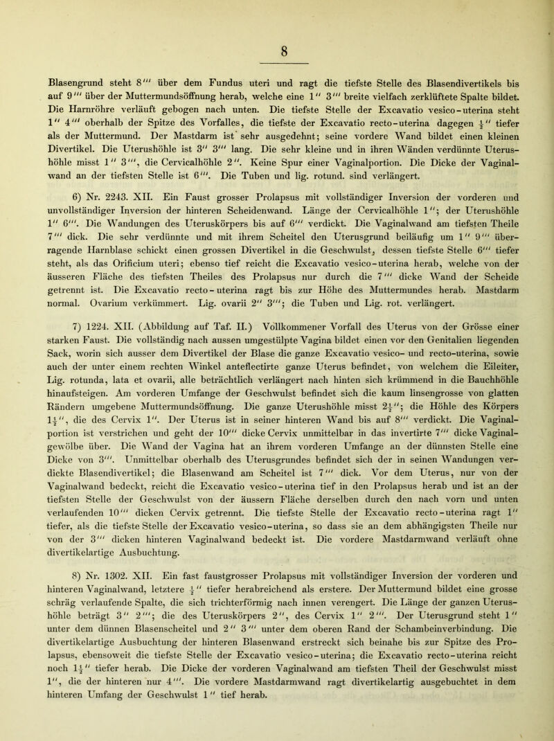 Blasengrund steht 8' über dem Fundus uteri und ragt die tiefste Stelle des Blasendivertikels bis auf 9' über der Muttermundsölfnung herab, welche eine 1 3' breite vielfach zerklüftete Spalte bildet. Die Harnröhre verläuft gebogen nach unten. Die tiefste Stelle der Excavatio vesico-uterina steht 1“ 4' oberhalb der Spitze des Vorfalles, die tiefste der Excavatio recto-uterina dagegen tiefer als der Muttermund. Der Mastdarm ist sehr ausgedehnt; seine vordere Wand bildet einen kleinen Divertikel. Die Uterushöhle ist 3U 3“' lang. Die sehr kleine und in ihren Wänden verdünnte Uterus- höhle misst 1 3', die Cervicalhöhle 2. Keine Spur einer Vaginalportion. Die Dicke der Vaginal- wand an der tiefsten Stelle ist 6;. Die Tuben und lig. rotund. sind verlängert. 6) Nr. 2243. XII. Ein Faust grosser Prolapsus mit vollständiger Inversion der vorderen und unvollständiger Inversion der hinteren Scheidenwand. Länge der Cervicalhöhle 1; der Uterushöhle 1 6'. Die Wandungen des Uteruskörpers bis auf 6“' verdickt. Die Vaginalwand am tiefsten Theile 7' dick. Die sehr verdünnte und mit ihrem Scheitel den Uterusgrund beiläufig um 1 9' über- ragende Harnblase schickt einen grossen Divertikel in die Geschwulst, dessen tiefste Stelle 6' tiefer steht, als das Orificium uteri; ebenso tief reicht die Excavatio vesico-uterina herab, welche von der äusseren Fläche des tiefsten Theiles des Prolapsus nur durch die 7“‘ dicke Wand der Scheide getrennt ist. Die Excavatio recto - uterina ragt bis zur Höhe des Muttermundes herab. Mastdarm normal. Ovarium verkümmert. Lig. ovarii 2 3'; die Tuben und Lig. rot. verlängert. 7) 1224. XII. (Abbildung auf Taf. II.) Vollkommener Vorfall des Uterus von der Grösse einer starken Faust. Die vollständig nach aussen umgestülpte Vagina bildet einen vor den Genitalien liegenden Sack, worin sich ausser dem Divertikel der Blase die ganze Excavatio vesico- und recto-uterina, sowie auch der unter einem rechten Winkel anteflectirte ganze Uterus befindet, von welchem die Eileiter, Lig. rotunda, lata et ovarii, alle beträchtlich verlängert nach hinten sich krümmend in die Bauchhöhle hinaufsteigen. Am vorderen Umfange der Geschwulst befindet sich die kaum linsengrosse von glatten Rändern umgebene Muttermundsöffnung. Die ganze Uterushöhle misst 2|/;; die Höhle des Körpers li, die des Cervix F'. Der Uterus ist in seiner hinteren Wand bis auf 8‘“ verdickt. Die Vaginal- portion ist verstrichen und geht der KV dicke Cervix unmittelbar in das invertirte 7' dicke Vaginal- gewölbe über. Die Wand der Vagina hat an ihrem vorderen Umfange an der dünnsten Stelle eine Dicke von 3‘“. Unmittelbar oberhalb des Uterusgrundes befindet sich der in seinen Wandungen ver- dickte Blasendivertikel; die Blasenwand am Scheitel ist 7' dick. Vor dem Uterus, nur von der Vaginalwand bedeckt, reicht die Excavatio vesico - uterina tief in den Prolapsus herab und ist an der tiefsten Stelle der Geschwulst von der äussern Fläche derselben durch den nach vorn und unten verlaufenden 10' dicken Cervix getrennt. Die tiefste Stelle der Excavatio recto-uterina ragt 1 tiefer, als die tiefste Stelle der Excavatio vesico-uterina, so dass sie an dem abhängigsten Theile nur von der 3‘“ dicken hinteren Vaginalwand bedeckt ist. Die vordere Mastdarmwand verläuft ohne divertikelartige Ausbuchtung. 8) Nr. 1302. XII. Ein fast faustgrosser Prolapsus mit vollständiger Inversion der vorderen und hinteren Vaginalwand, letztere \ “ tiefer herabreichend als erstere. Der Muttermund bildet eine grosse schräg verlaufende Spalte, die sich trichterförmig nach innen verengert. Die Länge der ganzen Uterus- höhle beträgt 3“ 2'; die des Uteruskörpers 2, des Cervix 1 2'. Der Uterusgrund steht 1 unter dem dünnen Blasenscheitel und 2 3unter dem oberen Rand der Schambeinverbindung. Die divertikelartige Ausbuchtung der hinteren Blasenwand erstreckt sich beinahe bis zur Spitze des Pro- lapsus, ebensoweit die tiefste Stelle der Excavatio vesico-uterina; die Excavatio recto-uterina reicht noch 1{ tiefer herab. Die Dicke der vorderen Vaginalwand am tiefsten Theil der Geschwulst misst 1, die der hinteren nur 4'. Die vordere Mastdarmwand ragt divertikelartig ausgebuchtet in dem hinteren Umfang der Geschwulst 1  tief herab.