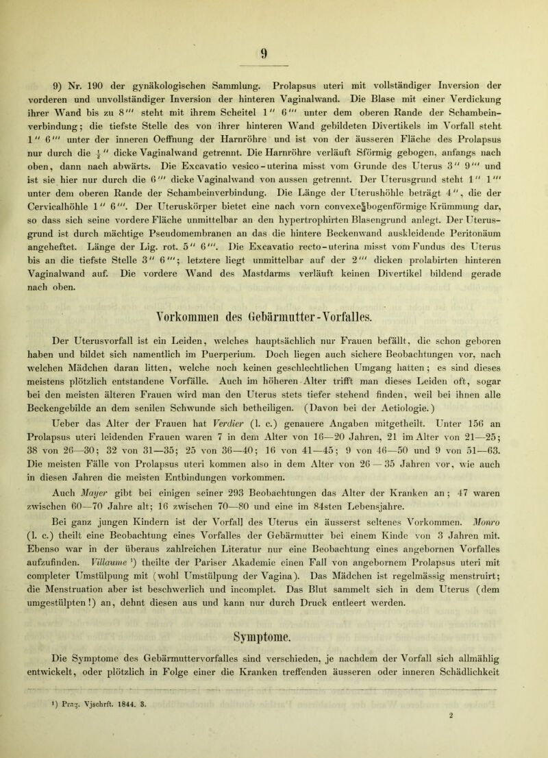 9) Nr. 190 der gynäkologischen Sammlung. Prolapsus utei’i mit vollständiger Inversion der vorderen und unvollständiger Inversion der hinteren Vaginalwand. Die Blase mit einer Verdickung ihrer Wand bis zu 8' steht mit ihrem Scheitel 1 6' unter dem oberen Rande der Schambein- verbindung ; die tiefste Stelle des von ihrer hinteren Wand gebildeten Divertikels im Vorfall steht 1 6' unter der inneren Oeffnung der Harnröhre und ist von der äusseren Fläche des Prolapsus nur durch die \ “ dicke Vaginalwand getrennt. Die Harnröhre verläuft Sförmig gebogen, anfangs nach oben, dann nach abwärts. Die Excavatio vesico-uterina misst vom Grunde des Uterus 3 9' und ist sie hier nur durch die 6dicke Vaginalwand von aussen getrennt. Der Uterusgrund steht 1  1 unter dem oberen Rande der Schambeinverbindung. Die Länge der Uterushöhle beträgt 4, die der Cervicalhöhle 1 6'. Der Uteruskörper bietet eine nach vorn convexe|bogenförmige Krümmung dar, so dass sich seine vordere Fläche unmittelbar an den hypertrophirten Blasengrund anlegt. Der Uterus- grund ist durch mächtige Pseudomembranen an das die hintere Beckenwand auskleidende Peritonäum angeheftet. Länge der Lig. rot. 5“ 6'. Die Excavatio recto - uterina misst vom Fundus des Uterus bis an die tiefste Stelle 3 “ 6; letztere liegt unmittelbar auf der 2dicken prolabirten hinteren Vaginalwand auf. Die vordere Wand des Mastdarms verläuft keinen Divertikel bildend gerade nach oben. Vorkommen des Gebärmutter-Vorfalles. Der Uterusvorfall ist ein Leiden, welches hauptsächlich nur Frauen befällt, die schon geboren haben und bildet sich namentlich im Puerperium. Doch liegen auch sichere Beobachtungen vor, nach welchen Mädchen daran litten, welche noch keinen geschlechtlichen Umgang hatten 5 es sind dieses meistens plötzlich entstandene Vorfälle. Auch im höheren Alter trifft man dieses Leiden oft, sogar bei den meisten älteren Frauen wird man den Uterus stets tiefer stehend finden, weil bei ihnen alle Beckengebilde an dem senilen Schwunde sich betheiligen. (Davon bei der Aetiologie.) Ueber das Alter der Frauen hat Verdier (1. c.) genauere Angaben mitgetheilt. Unter 156 an Prolapsus uteri leidenden Frauen waren 7 in dem Alter von 16—20 Jahren, 21 im Alter von 21—25; 38 von 26—30; 32 von 31—35; 25 von 36—40; 16 von 41—45; 9 von 46—50 und 9 von 51—63. Die meisten Fälle von Prolapsus uteri kommen also in dem Alter von 26 — 35 Jahren vor, wie auch in diesen Jahren die meisten Entbindungen Vorkommen. Auch Mayer gibt bei einigen seiner 293 Beobachtungen das Alter der Kranken an ; 47 waren zwischen 60—70 Jahre alt; 16 zwischen 70—80 und eine im 84sten Lebensjahre. Bei ganz jungen Kindern ist der Vorfall des Uterus ein äusserst seltenes Vorkommen. Monro (1. c.) theilt eine Beobachtung eines Vorfalles der Gebärmutter bei einem Kinde von 3 Jahren mit. Ebenso war in der überaus zahlreichen Literatur nur eine Beobachtung eines angebornen Vorfalles aufzufinden. Villaume ') theilte der Pariser Akademie einen Fall von angebornem Prolapsus uteri mit completer Umstülpung mit (wohl Umstülpung der Vagina). Das Mädchen ist regelmässig menstruirt; die Menstruation aber ist beschwerlich und incomplet. Das Blut sammelt sich in dem Uterus (dem umgestülpten!) an, dehnt diesen aus und kann nur durch Druck entleert werden. Symptome. Die Symptome des Gebärmuttervorfalles sind verschieden, je nachdem der Vorfall sich allmählig entwickelt, oder plötzlich in Folge einer die Kranken treffenden äusseren oder inneren Schädlichkeit ) Prng. Vjschrft. 1844. 8. 2