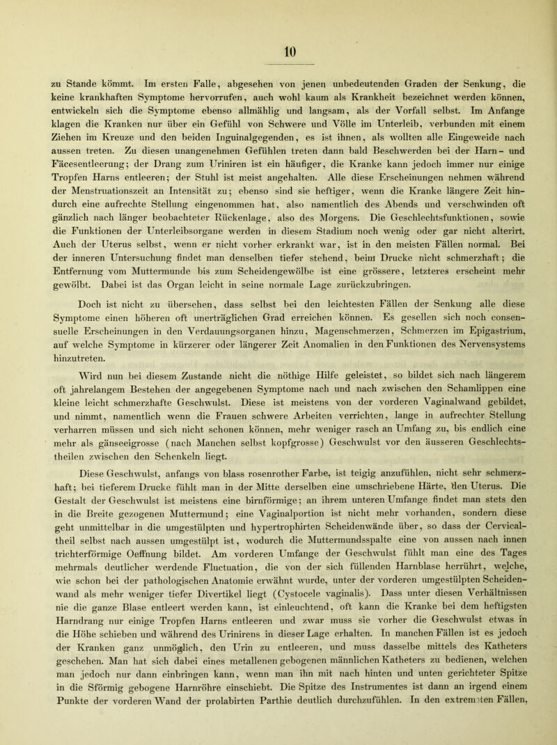 zu Stande kömmt. Im ersten Falle, abgesehen von jenen unbedeutenden Graden der Senkung, die keine krankhaften Symptome hervorrufen, auch wohl kaum als Krankheit bezeichnet werden können, entwickeln sich die Symptome ebenso allmählig und langsam, als der Vorfall selbst. Im Anfänge klagen die Kranken nur über ein Gefühl von Schwere und Völle im Unterleib, verbunden mit einem Ziehen im Kreuze und den beiden Inguinalgegenden, es ist ihnen, als wollten alle Eingeweide nach aussen treten. Zu diesen unangenehmen Gefühlen treten dann bald Beschwerden bei der Harn - und Fäcesentleerung; der Drang zum Uriniren ist ein häufiger, die Kranke kann jedoch immer nur einige Tropfen Harns entleeren; der Stuhl ist meist angehalten. Alle diese Erscheinungen nehmen während der Menstruationszeit an Intensität zu; ebenso sind sie heftiger, wenn die Kranke längere Zeit hin- durch eine aufrechte Stellung eingenommen hat, also namentlich des Abends und verschwinden oft gänzlich nach länger beobachteter Rückenlage, also des Morgens. Die Geschlechtsfunktionen, sowie die Funktionen der Unterleibsorgane werden in diesem Stadium noch wenig oder gar nicht alterirt. Auch der Uterus selbst, wenn er nicht vorher erkrankt war, ist in den meisten Fällen normal. Bei der inneren Untersuchung findet man denselben tiefer stehend, beim Drucke nicht schmerzhaft; die Entfernung vom Muttermunde bis zum Scheidengewölbe ist eine grössere, letzteres erscheint mehr gewölbt. Dabei ist das Organ leicht in seine normale Lage zurückzubringen. Doch ist nicht zu übersehen, dass selbst bei den leichtesten Fällen der Senkung alle diese Symptome einen höheren oft unerträglichen Grad erreichen können. Es gesellen sich noch consen- suelle Erscheinungen in den Verdauungsorganen hinzu, Magenschmerzen, Schmerzen im Epigastrium, auf welche Symptome in kürzerer oder längerer Zeit Anomalien in den Funktionen des Nervensystems hinzutreten. Wird nun bei diesem Zustande nicht die nöthige Hilfe geleistet, so bildet sich nach längerem oft jahrelangem Bestehen der angegebenen Symptome nach und nach zwischen den Schamlippen eine kleine leicht schmerzhafte Geschwulst. Diese ist meistens von der vorderen Vaginalwand gebildet, und nimmt, namentlich wenn die Frauen schwere Arbeiten verrichten, lange in aufrechter Stellung verharren müssen und sich nicht schonen können, mehr weniger rasch an Umfang zu, bis endlich eine mehr als gänseeigrosse (nach Manchen selbst kopfgrosse) Geschwulst vor den äusseren Geschlechts- theilen zwischen den Schenkeln liegt. Diese Geschwulst, anfangs von blass rosenrother Farbe, ist teigig anzufühlen, nicht sehr schmerz- haft; bei tieferem Drucke fühlt man in der Mitte derselben eine umschriebene Härte, den Uterus. Die Gestalt der Geschwulst ist meistens eine bimförmige; an ihrem unteren Umfange findet man stets den in die Breite gezogenen Muttermund; eine Vaginalportion ist nicht mehr vorhanden, sondern diese geht unmittelbar in die umgestülpten und hypertrophirten Scheidenwände über, so dass der Cervical- theil selbst nach aussen umgestülpt ist, wodurch die Muttermundsspalte eine von aussen nach innen trichterförmige Oeffnung bildet. Am vorderen Umfange der Geschwulst fühlt man eine des Tages mehrmals deutlicher werdende Fluctuation, die von der sich füllenden Harnblase herrührt, welche, wie schon bei der pathologischen Anatomie erwähnt wurde, unter der vorderen umgestülpten Scheiden- wand als mehr weniger tiefer Divertikel liegt (Cystocele vaginalis). Dass unter diesen Verhältnissen nie die ganze Blase entleert werden kann, ist einleuchtend, oft kann die Kranke bei dem heftigsten Harndrang nur einige Tropfen Harns entleeren und zwar muss sie vorher die Geschwulst etwas in die Höhe schieben und während des Urinirens in dieser Lage erhalten. In manchen Fällen ist es jedoch der Kranken ganz unmöglich, den Urin zu entleeren, und muss dasselbe mittels des Katheters geschehen. Man hat sich dabei eines metallenen gebogenen männlichen Katheters zu bedienen, welchen man jedoch nur dann einbringen kann, wenn man ihn mit nach hinten und unten gerichteter Spitze in die Sföi’mig gebogene Harnröhre einschiebt. Die Spitze des Instrumentes ist dann an irgend einem Punkte der vorderen Wand der prolabirten Parthie deutlich durchzufühlen. In den extremsten Fällen,