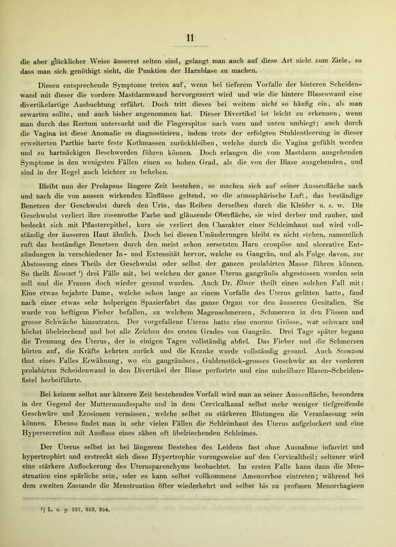 die aber glücklicher Weise äusserst selten sind, gelangt man auch auf diese Art nicht zum Ziele, so dass man sich genöthigt sieht, die Punktion der Harnblase zu machen. Diesen entsprechende Symptome treten auf, wenn bei tieferem Vorfälle der hinteren Scheiden- wand mit dieser die vordere Mastdarmwand hervorgezerrt wird und wie die hintere Blasenwand eine divertikelartige Ausbuchtung erfährt. Doch tritt dieses bei weitem nicht so häufig ein, als man erwarten sollte, und auch bisher angenommen hat. Dieser Divertikel ist leicht zu erkennen, wenn man durch das Rectum untersucht und die Fingerspitze nach vorn und unten umbiegt; auch durch die Vagina ist diese Anomalie zu diagnosticiren, indem trotz der erfolgten Stuhlentleerung in dieser erweiterten Parthie harte feste Kothmassen Zurückbleiben, welche durch die Vagina gefühlt werden und zu hartnäckigen Beschwerden führen können. Doch erlangen die vom Mastdarm ausgehenden Symptome in den wenigsten Fällen einen so hohen Grad, als die von der Blase ausgehenden, und sind in der Regel auch leichter zu beheben. Bleibt nun der Prolapsus längere Zeit bestehen, so machen sich auf seiner Aussenfläche nach und nach die von aussen wirkenden Einflüsse geltend, so die atmosphärische Luft, das beständige Benetzen der Geschwulst durch den Urin, das Reiben derselben durch die Kleider u. s. w. Die Geschwulst verliert ihre rosenrothe Farbe und glänzende Oberfläche, sie wird derber und rauher, und bedeckt sich mit Pflasterepithel, kurz sie verliert den Charakter einer Schleimhaut und wird voll- ständig der äusseren Haut ähnlich. Doch bei diesen Umänderungen bleibt es nicht stehen, namentlich ruft das beständige Benetzen durch den meist schon zersetzten Harn croupöse und ulcerative Ent- zündungen in verschiedener In- und Extensität hervor, welche zu Gangrän, und als Folge davon, zur Abstossung eines Theils der Geschwulst oder selbst der ganzen prolabirten Masse führen können. So theilt Rousset ') drei Fälle mit, bei welchen der ganze Uterus gangränös abgestossen worden sein soll und die Frauen doch wieder gesund wurden. Auch Dr. Eimer theilt einen solchen Fall mit: Eine etwas bejahrte Dame, welche schon lange an einem Vorfälle des Uterus gelitten hatte, fand nach einer etwas sein1 holperigen Spazierfahrt das ganze Organ vor den äusseren Genitalien. Sie wurde von heftigem Fieber befallen, zu welchem Magenschmerzen, Schmerzen in den Füssen und grosse Schwäche hinzutraten. Der vorgefallene Uterus hatte eine enorme Grösse, war schwarz und höchst übelriechend und bot alle Zeichen des ersten Grades von Gangrän. Drei Tage später begann die Trennung des Uterus, der in einigen Tagen vollständig abfiel. Das Fieber und die Schmerzen hörten auf, die Kräfte kehrten zurück und die Kranke wurde vollständig gesund. Auch Sccmzoni thut eines Falles Erwähnung, wo ein gangränöses, Guldenstiick-grosses Geschwür an der vorderen prolabirten Scheidenwand in den Divertikel der Blase perforirte und eine unheilbare Blasen-Scheiden- fistel herbeiführte. Bei keinem selbst nur kürzere Zeit bestehenden Vorfall wird man an seiner Aussenfläche, besonders in der Gegend der Muttermundsspalte und in dem Cervicalkanal Selbst mehr weniger tiefgreifende Gesclrwüre und Erosionen vermissen, welche selbst zu stärkeren Blutungen die Veranlassung sein können. Ebenso findet man in sehr vielen Fällen die Schleimhaut des Uterus aufgelockert und eine Hypersecretion mit Ausfluss eines zähen oft übelriechenden Schleimes. Der Uterus selbst ist bei längerem Bestehen des Leidens fast ohne Ausnahme infarcirt und hypertrophirt und erstreckt sich diese Hypertrophie vorzugsweise auf den Cervicaltheil; seltener wird eine stärkere Auflockerung des Uterusparenchyms beobachtet. Im ersten Falle kann dann die Men- struation eine spärliche sein, oder es kann selbst vollkommene Amenorrhoe eintreten; während bei dem zweiten Zustande die Menstruation öfter wiederkehrt und selbst bis zu profusen Menorrhagieen i) h. c. p. 337, 353, 354.