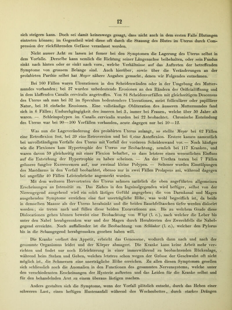 sich steigern kann. Doch sei damit keineswegs gesagt, dass nicht auch in dem ersten Falle Blutungen eintreten können; im Gegentheil wird diese oft durch die Stauung des Blutes im Uterus durch Com- pression der rückführenden Gefässe veranlasst werden. Nicht ausser Acht zu lassen ist ferner bei den Symptomen die Lagerung des Uterus selbst in dem Vorfälle. Derselbe kann nemlich die Richtung seiner Längenachse beibehalten, oder sein Fundus sinkt nach hinten oder er sinkt nach vorn, welche Verhältnisse auf das Auftreten der betreffenden Symptome von grossem Belange sind. Auch hierüber, sowie über die Veränderungen an der prolabirten Parthie selbst hat Mayer nähere Angaben gemacht, denen wir Folgendes entnehmen. Bei 160 Fällen wraren Ulcerationen in den Scheidenwänden oder in der Umgebung des Mutter- mundes vorhanden; bei 37 wurden unbedeutende Erosionen an den Rändern der Orificialöffnung und in dem klaffenden Canalis cervicalis angetroffen. Von 84 Scheidenvorfällen mit gleichzeitigem Descensus des Uterus sah man bei 32 im Speculum bedeutendere Ulcerationen, meist folliculärer oder papillärer Natur, bei 16 einfache Erosionen. Eine vollständige Obliteration des äusseren Muttermundes fand sich in 6 Fällen; Undurchgängigkeit des inneren bei 3, immer bei Frauen, welche über 50 Jahre alt waren. — Schleimpolypen im Canalis cervicalis wurden bei 22 beobachtet. Chronische Entzündung des Uterus war bei 90—100 Vorfällen vorhanden, acute dagegen nur bei 10 —12. Was nun die Lageveränderung des prolabirten Uterus anlangt, so stellte Mayer bei 62 Fällen eine Retroflexion fest, bei 39 eine Retroversion und bei 6 eine Anteflexion. Erstere kamen namentlich bei unvollständigem Verfalle des Uterus mit Vorfall der vorderen Scheidenwand vor. — Noch häufiger wie die Flexionen kam Hypertrophie des Uterus zur Beobachtung, nemlich bei 117 Kranken, und waren davon 59 gleichzeitig mit einer Flexion behaftet, so dass letztere einen wesentlichen Einfluss auf die Entstehung der Hypertrophie zu haben scheinen. — An der Urethra traten bei 7 Fällen grössere fungöse Excrescenzen auf, nur zweimal kleine Polypen. — Seltener wurden Einstülpungen des Mastdarms in den Vorfall beobachtet, ebenso nur in zwei Fällen Prolapsus ani, während dagegen bei ungefähr 40 Fällen Leistenbrüche angemerkt wurden. Mit dem weiteren Hervortreten des Uterus nehmen natürlich die oben angeführten allgemeinen Erscheinungen an Intensität zu. Das Ziehen in den Inguinalgegenden wird heftiger, selbst von der Nierengegend ausgehend wird ein solch lästiges Gefühl angegeben; die von Darmkanal und Magen ausgehenden Symptome erreichen eine fast unerträgliche Höhe, was wohl begreiflich ist, da beide in demselben Maasse als der Uterus herabsinkt und die beiden Bauchfelltaschen tiefer werden dislocirt werden; sie treten nach und füllen diese beiden Excavationen aus. Bis zu welchem Grade diese Dislocationen gehen können beweist eine Beobachtung von Wliyt (1. c.), nach welcher die Leber bis unter den Nabel herabgesunken war und der Magen durch Herabtreten des Zwerchfells die Nabel- gegend erreichte. Noch auffallender ist die Beobachtung von Schlinker (1. c.), welcher den Pylorus bis in die Schamgegend herabgesunken gesehen haben will. Die Kranke verliert den Appetit, erbricht das Genossene, wodurch dann nach und nach der gesammte Organismus leidet und der Körper abmagert. Die Kranke kann keine Arbeit mehr ver- richten und findet nur noch Erleichterung in einer immerwährend zu beobachtenden Rückenlage, während beim Stehen und Gehen, welches letztere schon wegen der Grösse der Geschwulst oft nicht möglich ist, die Schmerzen eine unerträgliche Höhe erreichen. Zu allen diesen Symptomen gesellen sich schliesslich noch die Anomalien in den Functionen des gesammten Nervensystems, welche unter den verschiedensten Erscheinungen der Hysterie auftreten und das Leiden für die Kranke selbst und für den behandelnden Arzt zu einem überaus lästigen machen. Anders gestalten sich die Symptome, wenn der Vorfall plötzlich entseht, durch das Heben einer schweren Last, einen heftigen Hustenanfall während des Wochenbettes, durch starkes Drängen