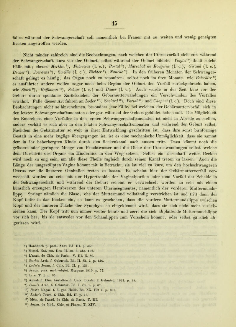 falles während der Schwangerschaft soll namentlich bei Frauen mit zu weiten und wenig geneigten Becken angetroffen werden. Nicht minder zahlreich sind die Beobachtungen, nach welchen der Uterusvorfall sich erst während der Schwangerschaft, kurz vor der Geburt, selbst während der Geburt bildete. Voigtei ') theilt solche Fälle mit; ebenso Merklin * 2), Fabricius (1. c.), Portal3), Marechal cle Rougeres (1. c.), Giraud (1. c.), Becher4), Joerdens5), Smellie (1. c.), Richter6), Nauclie7). In den früheren Monaten der Schwanger- schaft gelingt es häufig, das Organ noch zu reponiren, selbst noch im 6ten Monate, wie Betschier8) es ausführte; andere wollen sogar noch beim Beginn der Geburt den Vorfall zurückgebracht haben, wie Stark9 10 *), Hoffmann'0), Schaw (1. c.) und Bauer (1. c.). Auch wurde in der Zeit kurz vor der Geburt durch spontanes Zurückziehen der Gebärmutterwandungen ein Verschwinden des Vorfalles erwähnt. Fälle dieser Art führen an Loder ), Saviardl2), Portal'3) und Chopart (1. c.). Doch sind diese Beobachtungen nicht so hinzunehmen, besonders jene Fälle, bei welchen der Gebärmuttervorfall sich in den letzten Schwangerschaftsmonaten oder gar während der Geburt gebildet haben soll. Die Möglichkeit des Entstehens eines Vorfalles in den ersten Schwangerschaftsmonaten ist nicht in Abrede zu stellen, anders verhält es sich aber in den letzten Schwangerschaftsmonaten und während der Geburt selbst. Nachdem die Gebärmutter so weit in ihrer Entwicklung geschritten ist, dass ihre sonst bimförmige Gestalt in eine mehr kuglige übergegangen ist, ist es eine mechanische Unmöglichkeit, dass sie sammt dem in ihr beherbergten Kinde durch den Beckenkanal nach aussen tritt. Dazu kömmt noch die grössere oder geringere Menge von Fruchtwasser und die Dicke der Uteruswandungen selbst, welche dem Durchtritt des Organs ein Hinderniss in den Weg setzen. Selbst ein riesenhaft weites Becken wird noch zu eng sein, um alle diese Theile zugleich durch seinen Kanal treten zu lassen. Auch die Länge der umgestülpten Vagina kömmt mit in Betracht; sie ist viel zu kurz, um den hochschwangeren Uterus vor die äusseren Genitalien treten zu lassen. Es scheint hier der Gebärmuttervorfall ver- wechselt worden zu sein mit der Hypertrophie der Vaginalportion oder dem Vorfall der Scheide in der Schwangerschaft und während der Geburt scheint er verwechselt worden zu sein mit einem künstlich erzeugten Herabzerren des unteren Uterinsegmentes, namentlich der vorderen Muttermunds- lippe. Springt nämlich die Blase, ehe der Muttermund vollständig verstrichen ist und tritt dann der Kopf tiefer in das Becken ein, so kann es geschehen, dass die vordere Muttermundslippe zwischen Kopf und der hinteren Fläche der Symphyse so eingeklemmt wird, dass sie sich nicht mehr zurück- ziehen kann. Der Kopf tritt nun immer weiter herab und zerrt die sich abplattende Muttermundslippe vor sich her, bis sie entweder vor den Schamlippen zum Vorschein kömmt, oder selbst gänzlich ab- gerissen wird. !) Handbuch p. path. Anat. Bd III. p. 468. 2) Miscel. Nat. cur. Dec. II. an. 3. obs. 192. 3) L'acad. de Chir. de Paris. V. III. N. 80. 4) Stark’s Arch. f. Geburtsk. Bd. II. St. 2. p. 136. 5) Loder's Journ. f. Chir. Bd. II. p. 131. G) Synop. prax. med.-obstet. Mosquae 1810. p. 77. 7) L. c. T. I. p. 85. 8) Annal. d. klin. Anstalten d. Univ. Breslau f. Geburtsh. 1832. p. 98. 9) Stark's Arch. f. Geburtsk. Bd. I. St. 1. p. 87. 10) Rust’s Magaz. f. d. ges. Heilk. Bd. XX. Hft 2. p. 305. u) Loder’s Journ. f. Chir. Bd. II. p. 13. 12) Mem. de l’acad. de Chir. de Paris. T. III. ,3) Journ. de Me'd., Chir. et Pharm. T. XIY.
