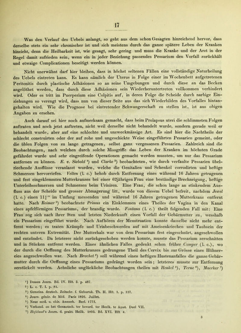 Was den Verlauf des Uebels anlangt, so geht aus dem schon Gesagten hinreichend hervor, dass derselbe stets ein sehr chronischer ist und sich meistens durch das ganze spätere Leben der Kranken hinzieht, denn die Heilbarkeit ist, wie gesagt, sehr gering und muss die Kranke und der Arzt in der Regel damit zufrieden sein, wenn ein in jeder Beziehung passendes Pessarium den Vorfall zurückhält und etwaige Complicationen beseitigt werden können. Nicht unerwähnt darf hier bleiben, dass in höchst seltenen Fällen eine vollständige Naturheilung des Uebels eintreten kann. Es kann nämlich der Uterus in Folge einer im Wochenbett aufgetretenen Peritonitis durch plastische Adhäsionen so an seine Umgebungen und durch diese an das Becken angelöthet werden, dass durch diese Adhäsionen sein Wiederheruntertreten vollkommen verhindert wird. Oder es tritt im Puerperium eine Colpitis auf, in deren Folge die Scheide durch narbige Ein- ziehungen so verengt wird, dass nun von dieser Seite aus das sich Wiederbilden des Vorfalles hintan- gehalten wird. Wie die Prognose bei eintretender Schwangerschaft zu stellen ist, ist aus obigen Angaben zu ersehen. Auch darauf sei hier noch aufmerksam gemacht, dass beim Prolapsus uteri die schlimmsten Folgen auftraten und noch jetzt auftreten, nicht weil derselbe nicht behandelt wurde, sondern gerade weil er behandelt wurde, aber auf eine schlechte und unzweckmässige Art. Es sind hier die Nachtheile der schlecht construirten oder der auf rohe und ungeschickte Weise eingeführten Pessarien gemeint, oder die üblen Folgen von zu lange getragenen, selbst ganz vergessenen Pessarien. Zahlreich sind die Beobachtungen, nach welchen durch solche Missgriffe das Leben der Kranken im höchsten Grade gefährdet wurde und sehr eingreifende Operationen gemacht werden mussten, um nur das Pessarium entfernen zu können. E. v. Siebold ') und Clarke 1 2) beobachteten, wie durch verfaulte Pessarien übel- riechende Ausflüsse veranlasst wurden, welche die Genitalien und Schenkel corrodirten und heftige Schmerzen hervorriefen. Velten (1. c.) behob durch Entfernung eines während 16 Jahren getragenen und fest eingeklemmten Mutterkranzes bei einer 62jähi’igen Frau eine beständige Brechneigung, heftige Unterleibsschmerzen und Schmerzen beim Uriniren. Eine Frau, die schon lange an stinkendem Aus- fluss aus der Scheide und grosser Abmagerung litt, wurde von diesem Uebel befreit, nachdem Jevoel (1. c.) einen llf im Umfang messenden und während 16 Jahren getragenen Mutterkranz entfernt hatte. Nach Reimer3) beobachtete Primus ein Einklemmen eines Theiles der Vagina in den Kanal eines apfelförmigen Pessariums, der brandig wurde. Fontana (1. c.) theilt folgenden Fall mit: Eine Frau zog sich nach ihrer 9ten und letzten Niederkunft einen Vorfall der Gebärmutter zu, wesshalb ein Pessarium eingeführt wurde. Nach Aufhören der Menstruation konnte dasselbe nicht mehr ent- fernt werden; es traten Krämpfe und Urinbeschwerden auf mit Ameisenkriechen und Taubsein der rechten unteren Extremität. Der Mutterhals war von dem Pessarium fest eingeschnürt, angeschwollen und entzündet. Da letzterer nicht zurückgeschoben werden konnte, musste das Pessarium zerschnitten und in Stücken entfernt werden. Eines ähnlichen Falles gedenkt schon früher Camper (1. c.), wo der durch die Oeffnung des Mutterkranzes gedrungene Theil des Cervix bis zur Grösse eines Hühner- eies angeschwollen war. Nach Brächet4 5) soll während eines heftigen Hustenanfalles die ganze Gebär- mutter durch die Oeffnung eines Pessariums gedrängt worden sein; letzteres musste zur Entfernung zerstückelt werden. Aehnliche unglückliche Beobachtungen theilen mit Henkel 6 7), Terne 6), Maerker 1) Dessen Journ. Bd. IV. Hft. 3. p. 487. 2) L. c. T. I. p. 81. 3) Gemeins. deutsch. Zeitschr. f. Geburtsk. Th. II. Hft. 1. p. 127. ■*) Journ. gdner. de Med. Paris 1826. Juillet. 5) Neue med. u. chir. Anmerk. Berl. 1772. 6) Verhand. on het Gennotsch. ter bevord. ter Heelk. te Amst. Deel VII. 7) Hiifelancl's Journ. d. prakt. Heilk. 1803. Bd. XVI. Hft 4. 3