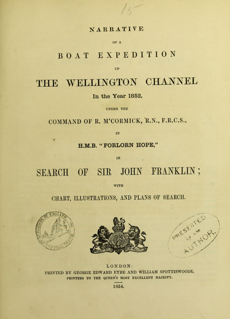 NARRATIVE OF A BOAT EXPEDITION UP THE WELLINGTON CHANNEL In the Year 1852, UNDER THE COMMAND OF R. M'CORMICK, R.N., F.R.C.S., IN “ FORLORN HOPE,’ IN SEARCH OF SIR JOHN FRANKLIN; WITH CHART, ILLUSTRATIONS, AND PLANS OF SEARCH. ./A'' \ ,-<A '' ■X*'' > / .4 IV'/ / V ■ V-.- \VX / / . W / LONDON: PRINTED BY GEORGE EDWARD EYRE AND WILLIAM SPOTTISWOODE, PRINTERS TO THE QUEENS MOST EXCELLENT MAJESTY. 1854.