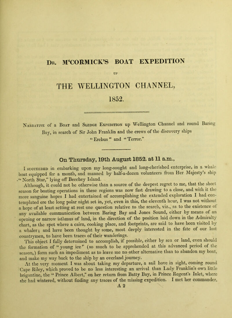 Dr. M‘C0RMICK’S BOAT EXPEDITION THE WELLINGTON CHANNEL, 1852. Narrative of a Boat and Sledge Expedition up Wellington Channel and round Baring Bay, in search of Sir John Franklin and the crews of the discovery ships “ Erebus ” and “ Terror.” On Thursday, 19th August 1852, at 11 a.m., I SUCCEEDED in embarking upon niy long-sought and long-cherished enteiprise, in a wnalc boat equipped for a month, and manned by half-a-dozen volunteers from Her Majesty’s ship North Star,” lying off Beechey Island. Although, it could not be otherwise than a source of the deepest regret to me, that the short season for boating operations in these regions was now' fast drawing to a close, and with it the more sanguine hopes I had entertained of accomplishing the extended exploration I had con- templated ere the long polar night set in, yet, even in this, the eleventh hour, I was not without a hope of at least setting at rest one question relative to the search, viz., as to the existence ot any available communication between Baring Bay and Jones Sound, either by means of an opening or narrow' isthmus of land, in the direction of the position laid down in the Admiralty chart, as the spot w'here a cairn, cooking place, and footprints, are said to have been visited by a w'haler; and have been thought by some, most deeply interested in the fate of our lost countrymen, to have been traces of their wanderings. This object I fully determined to accomplish, if possible, either by sea or land, even should the formation of “young ice” (so much to be apprehended at this advanced period of the season,) form such an impediment as to leave me no other alternative than to abandon my boat, and make my way back to the ship by an overland journey. At the very moment I was about taking ray departure, a sail hove in sight, coming round Cape Riley, which proved to be no less interesting an arrival than Lady Franklin’s ow'n little brigantine, the “ Prince Albert,” on her return from Batty Bay, in Prince Regent’s Inlet, where she had wintered, without finding any traces of the missing expedition. I met her commander,