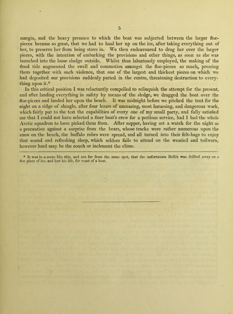 margin, and the heavy pressure to which the boat was subjected between the larger floe- pieces became so great, that we had to haul her up on the ice, after taking everything out of her, to preserve her from being stove in. We then endeavoured to drag her over the larger pieces, with the intention of embarking the provisions and other things, as soon as she was launched into the loose sludge outside. Whilst thus laboriously employed, the making of the flood tide augmented the swell and commotion amongst the floe-pieces so much, pressing them together with such violence, that one of the largest and thickest pieces on which we had deposited our provisions suddenly parted in the centre, threatening destruction to every- thing upon it.'* In this critical position I was reluctantly compelled to relinquish the attempt for the present, and after landing everything in safety by means of the sledge, we dragged the boat over the floe-pieces and landed her upon the beach. It was midnight before we pitched the tent for the night on a ridge of shingle, after four hours of unceasing, most harassing, and dangerous work, which fairly put to the test the capabilities of every one of my small party, and fully satisfied me that I could not have selected a finer boat’s crew for a perilous service, had I had the whole Arctic squadron to have picked them from. After supper, having set a watch for the night as a precaution against a surprise from the bears, whose tracks w’ere rather numerous upon the snow on the beach, the buffalo robes were spread, and all turned into their felt-bags to enjoy that sound and refreshing sleep, which seldom fails to attend on the wearied and toilworn, however hard ma}' be the couch or inclement the clime. * It was in a scene like this, and not far from the same spot, that the unfortunate Bellot was drifted away on a floe piece of ice, and lost his life, for want of a boat.