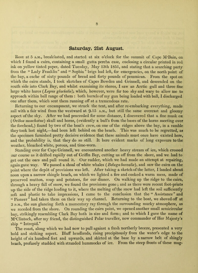 Saturday, 21st August. Rose at 5 a.m., breakfasted, and started at six o’clock for the summit of Cape M‘Bain, on which I found a cairn, containing a small gutta percha case, enclosing a circular printed in red ink on yellow tinted paper, dated Tuesdaj^ May 13th 1851, and stating that a searching party from the “ Lady Franklin” and “ Sophia ” brigs had left, for emergencies, on the north point of the bay, a cache of sixty pounds of bread and forty pounds of pemmican. From the spot on which the cairn stands, I took sketches of Capes Bowden and Grinnell, and descended on the south side into Clark Bay, and whilst examining its shores, I saw an Arctic gull and three fine large white hares {Lepus glacialis), which, however, were far too shy and wary to allow me to approach within ball range of them : both barrels of my gun being loaded with ball, I discharged one after them, which sent them running off at a tremendous rate. Returning to our encampment, we struck the tent, and after re-embarking everything, made sail with a fair wind from the westward at 9«15 a.m., but still the same overcast and gloomy aspect of the sky. After we had proceeded for some distance, I discovered that a fine musk ox ( Ovibos moschatus) skull and horns, (evidently a bull’s from the bases of the horns meeting over the forehead,) found by two of the boat’s crew, on one of the ridges above the bay, in a ramble they took last night,—had been left behind on the beach. This was much to be regretted, as the specimen furnished pretty decisive evidence that these animals must once have existed here, and the probability is, that they do so still. It bore evident marks of long exposure to the weather, bleached white, porous, and time-worn. Standing over for Cape Grinnell, we encountered another heavy stream of ice, which crossed our course as it drifted rapidly out of Griffin Bay, cutting us off from the shore, and we had to get out the oars and pull round it. Our rudder, which we had made an attempt at repairing, again gave way. We passed a shoal of white whales {Beluga borealis), and saw the cairn on the point where the depot of provisions was left. After taking a sketch of the latter, I landed about noon upon a narrow shingle beach, on which m’C lighted a fire and cooked a W'arm mess, made of preserved mutton, soup and potatoes, for our dinner. On walking up the ridge to the cairn, through a heavy fall of snow, we found the provisions gone; and as there were recent foot-prints up the side of the ridge leading to it, w'here the melting of the snow had left the soil sufficiently soft and plastic to take impressions, I came to the conclusion that the “ Assistance” and “ Pioneer” had taken them on their way up channel. Returning to the boat, we shoved off at 3 P.M., the sun glancing forth a momentary ray through the surrounding murk}^ atmosphere, as we receded from the shore. On rounding the cairn point, we opened another small semicircular bay, strikingly resembling Clark Bay both in size and form; and to which I gave the name of M‘Clintock, after my friend, the distinguished Polar traveller, now commander of Her Majesty’s ship “ Intrepid.” The coast, along which we had now to pull against a fresh northerly breeze, presented a very bold and striking aspect. Bluff headlands, rising precipitously from the water’s edge to the height of six hundred feet and upwards, and skirted at the base by a narrow belt of shingly beach, profusely studded with stranded hummocks of ice. From the steep fronts of these mag-