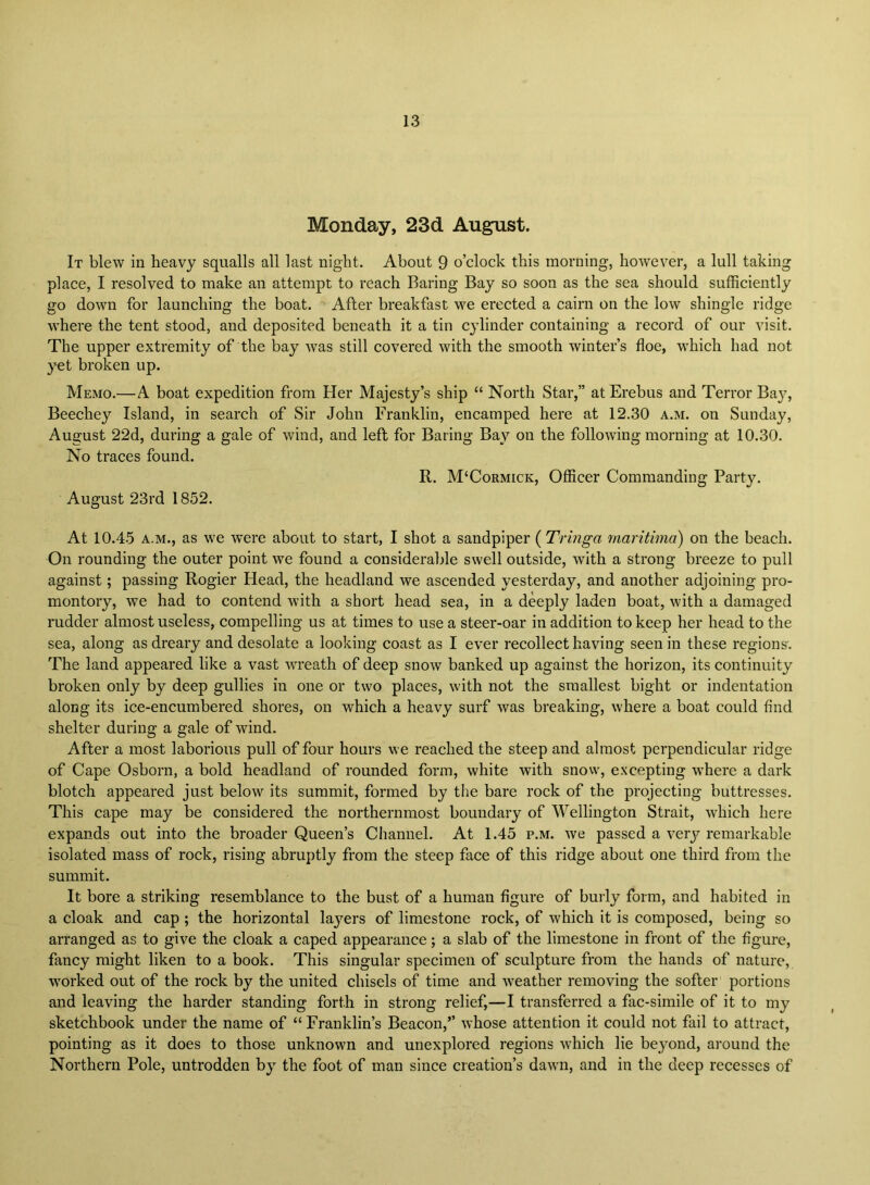 Monday, 23d August. It blew in heavy squalls all last night. About 9 o’clock this morning, however, a lull taking place, I resolved to make an attempt to reach Baring Bay so soon as the sea should sufficiently go down for launching the boat. After breakfast we erected a cairn on the low shingle ridge where the tent stood, and deposited beneath it a tin cylinder containing a record of our visit. The upper extremity of the bay was still covered with the smooth winter’s floe, which had not yet broken up. Memo.—A boat expedition from Her Majesty’s ship “ North Star,” at Erebus and Terror Bajq Beechey Island, in search of Sir John Franklin, encamped here at 12.30 a.m. on Sunday, August 22d, during a gale of wind, and left for Baring Bay on the following morning at 10.30. No traces found. R. M‘Cormick, Officer Commanding Party. August 23rd 1852. At 10.45 A.M., as we were about to start, I shot a sandpiper ( Tringa maritima) on the beach. On rounding the outer point we found a considerable swell outside, with a strong breeze to pull against; passing Rogier Head, the headland we ascended yesterday, and another adjoining pro- montory, we had to contend with a short head sea, in a deeply laden boat, with a damaged rudder almost useless, compelling us at times to use a steer-oar in addition to keep her head to the sea, along as dreary and desolate a looking coast as I ever recollect having seen in these regions'. The land appeared like a vast wreath of deep snow banked up against the horizon, its continuity broken only by deep gullies in one or two places, with not the smallest bight or indentation along its ice-encumbered shores, on which a heavy surf was breaking, where a boat could find shelter during a gale of wind. After a most laborious pull of four hours we reached the steep and almost perpendicular ridge of Cape Osborn, a bold headland of rounded form, white with snow, excepting where a dark blotch appeared just below its summit, formed by the bare rock of the projecting buttresses. This cape may be considered the northernmost boundary of Wellington Strait, which here expands out into the broader Queen’s Channel. At 1.45 p.m. we passed a very remarkable isolated mass of rock, rising abruptly from the steep face of this ridge about one third from the summit. It bore a striking resemblance to the bust of a human figure of burly form, and habited in a cloak and cap ; the horizontal layers of limestone rock, of which it is composed, being so arranged as to give the cloak a caped appearance; a slab of the limestone in front of the figure, fancy might liken to a book. This singular specimen of sculpture from the hands of nature, worked out of the rock by the united chisels of time and weather removing the softer portions and leaving the harder standing forth in strong relief,—I transferred a fac-simile of it to my sketchbook under the name of “Franklin’s Beacon,” whose attention it could not fail to attract, pointing as it does to those unknown and unexplored regions which lie beyond, around the Northern Pole, untrodden by the foot of man since creation’s dawn, and in the deep recesses of