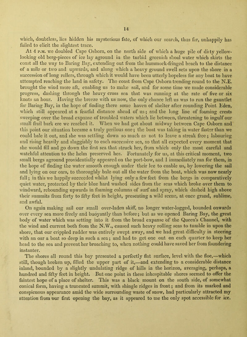 which, doubtless, lies hidden his mysterious fate, of which our search, thus far, unhappily has failed to elicit the slightest trace. At 4 p.M. we doubled Cape Osborn, on the north side of vdiich a huge pile of diity yellow- looking old berg-pieces of ice lay aground in the turbid greenish shoal water which skirts the coast all the way to Baring Bay, extending out from the hummock-fringed beach to the distance of a mile or tvro and upwards, and along which a heavy ground swell sets upon the shore in a succession of long rollers, through which it would have been utterly hopeless for any boat to have attempted reaching the land in safety. The coast from Cape Osborn trending round to the N.E. brought the wind more aft, enabling us to make sail, and for some time we made considerable progress, dashing through the heavy cross sea that was running at the rate of five or six knots an hour. Having the breeze with us now, the only chance left us was to run the gauntlet for Baring Bay, in the hope of finding there some haven of shelter after rounding Point Eden, which still appeared at a fearful distance ahead of us; and the long line of foaming crests sweeping over the broad expanse of troubled waters which lie between, threatening to ingulf our small frail bark ere we reached it. When w’e had got about midway between Cape Osborn and this point our situation became a truly perilous one; the boat was taking in water faster than we could bale it out, and she \vas settling down so much as not to leave a streak fi’ee ; labouring and rising heavily and sluggishly to each successive sea, so that all expected every moment that she would fill and go down the first sea that struck her, from which only the most careful and watchful attention to the helm preserved her. Fortunately for us, at this critical moment, two small bergs aground providentially appeared on the port-bovr, and I immediately ran for them, in the hope of finding the water smooth enough under their lee to enable us, by lo-wering the sail and l3ung on our oars, to thoroughly bale out all the water from the boat, which was now nearly full; in this we happily succeeded wdiilst lying only a few feet from the bergs in comparatively quiet vrater, protected by their blue hard washed sides from the seas W’hich broke over them to windward, rebounding upwards in foaming columns of surf and spray, w'hich dashed high above their summits from forty to fifty feet in height, presenting a wild scene, at once grand, sublime, and awful. On again making sail our small over-laden skiff, no longer water-logged, bounded onwards over every sea more freely and buoyantly than before; but as we opened Baring Bay, the great body of water which was setting into it from the broad expanse of the Queen’s Channel, with the wind and current both from the N.W., caused such heavy rolling seas to tumble in upon the shore, that our crippled rudder was entirely swept awajq and we had great difficulty in steering wnth an oar a boat so deep in such a sea; and had to get one out on each quarter to keep her head to the sea and prevent her broaching to, w’hcn nothing could have saved her from foundering instanter. The shores all round this bay presented a perfectly flat surface, level with the floe,—wEich still, though broken up, filled the upper part of it,—and extending to a considerable distance inland, bounded by a slightly undulating ridge of hills in the horizon, averaging, perhaps, a hundred and fifty feet in height. But one point in these inhospitable shores seemed to offer the faintest hope of a place of shelter. This was a black mount on the south side, of somewhat conical form, having a truncated summit, with shingle ridges in front; and from its marked and conspicuous appearance amid the wide surrounding waste of snow, had particularly attracted my attention from 'our first opening the bay, as it appeared to me the only spot accessible for ice.