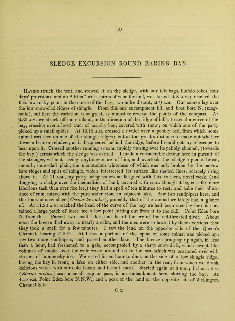 SLEDGE EXCURSION ROUND BARING BAY. Having struck the tent, and stowed it on the sledge, with our felt bags, buffalo robes, four days’ provisions, and an “ Etna ” with spirits of wine for fuel, W’e started at 8 a.m. ; reached the first low rocky point in the curve of the bay, two miles distant, at 9 a.m. Our course lay over the low snow-clad ridges of shingle. From this our encampment hill and boat bore N. (mag- netic), but here the variation is so great, as almost to reverse the points of the compass. At 9.30 A.M. we struck off more inland, in the direction of the ridge of hills, to avoid a curve of the bay, crossing over a level tract of marshy bog, covered wdth snow; on which one of the party picked up a small spider. At 10.15 a.m. crossed a rivulet over a pebbly bed, from which some animal was seen on one of the shingle ridges; but at too great a distance to make out w^hether it was a bear or reindeer, as it disappeared behind the ridge, before 1 could get my telescope to bear upon it. Crossed another running stream, rapidly flowing over its pebbly channel, (towards the bay,) across which the sledge was carried. I made a considerable detour here in pursuit of the stranger, without seeing anything more of him, and overtook the sledge upon a broad, smooth, snow-clad plain, the monotonous whiteness of which was only broken by the narrow bare ridges and spits of shingle, which intersected its surface like shaded lines, scarcely rising above it. At 11 a.m., my party being somewhat fatigued with this, to them, novel work, (and dragging a sledge over the inequalities of land, covered with snow though it be, is a far more laborious task than over floe ice,) they had a spell of ten minutes to rest, and take their allow- ance of rum, mixed with the pure water from an adjacent lake. Saw two sandpipers here, and the track of a reindeer ( Cervus tarandus), probably that of the animal we lately had a glance of. At 11.30 A.M, reached the head of the curve of the bay we had been steering for ; it con- tained a large patch of loose ice, a low point jutting out from it to the S.E. Point Eden bore N. from this. Passed two small lakes, and heard the cry of the red-throated diver. About noon the breeze died away to nearly a calm, and the men were so heated by their exertions that they took a spell for a few' minutes. I saw the land on the opposite side of the Queen’s Channel, bearing E.S.E. At 1 p.m. a portion of the spine of some animal was picked up; saw two more sandpipers, and passed another lake. The breeze springing up again, in less than a hour, had freshened to a gale, accompanied by a sharp snow'-drift, which swept like volumes of smoke over the wide waste around us to the sea, which was scattered over with streams of hummocky ice. We rested for an hour to dine, on the side of a low shingle ridge, having the bay in front, a lake on either side, and another in the rear, from which w'e drank delicious water, W'ith our cold bacon and biscuit meal. Started again at 3 p m. ; I shot a tern (Sterna arctica) near a small gap or pass, in an embankment here, skirting the hay. At 4.15 P.M. Point Eden bore N.N.W., and a peak of the land on the opposite side of Wellino-ton Channel S.E. C 2