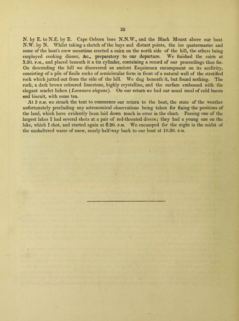 N. by E. to N.E. by E. Cape Osborn bore N.N.W., and the Black Mount above our boat N.W. b}^ N. Whilst taking a sketch of the bays and distant points, the ice quatermaster and some of the boat’s crew meantime erected a cairn on the north side of the hill, the others being employed cooking dinner, &c., preparatory to our departure. We finished the cairn at 3.30. P.M., and placed beneath it a tin cylinder, containing a record of our proceedings thus far. On descending the hill we discovered an ancient Esquimaux encampment on its acclivity, consisting of a pile of fissile rocks of semicircular form in front of a natural wall of the stratified rock which jutted out from the side of the hill. We dug beneath it, but found nothing. The rock, a dark brown coloured limestone, highly crystalline, and the surface embossed with the elegant scarlet lichen {Lecanora elegans). On our return we had our usual meal of cold bacon and biscuit, with some tea. At 5 p.M. we struck the tent to commence our return to the boat, the state of the weather unfortunately precluding any astronomical observations being taken for fixing the positions of the land, which have evidently been laid down much in error in the chart. Passing one of the largest lakes I had several shots at a pair of red-throated divers; they had a young one on the lake, which 1 shot, and started again at 6.20. p.m. We encamped for the night in the midst of the unsheltered waste of snow, nearly half-way back to our boat at 10.30. p.m.