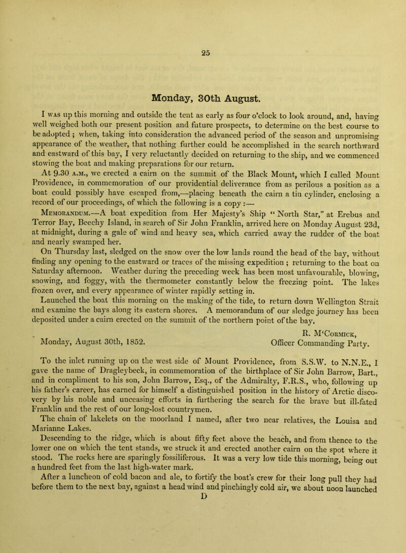 Monday, 30th August. I WAS up this morning and outside the tent as early as four o’clock to look around, and, having \vell weighed both our present position and future prospects, to determine on the best course to be adopted ; when, taking into consideration the advanced period of the season and unpromising appearance of tiie weather, that nothing further could be accomplished in the search northward and eastward of this bay, I very reluctantly decided on returning to the ship, and we commenced stowing the boat and making preparations for our return. At 9.30 A.M., we erected a cairn on the summit of the Black Mount, which I called Mount Providence, in commemoration of our providential deliverance from as perilous a position as a boat could possibly have escaped from,—placing beneath the cairn a tin cylinder, enclosing a record of our proceedings, of which the following is a copy :— Memorandum.—A boat expedition from Her Majesty’s Ship “ North Star,” at Erebus and Terror Bay, Beechy Island, in search of Sir John Franklin, arrived here on Monday August 23d, at midnight, during a gale of wind and heavy sea, which carried away the rudder of the boat and nearly swamped her. On Thursday last, sledged on the snow over the low lands round the head of the bay, without finding any opening to the eastward or traces of the missing expedition ; returning to the boat on Saturday afternoon. Weather during the preceding week has been most unfavourable, blowing, snowing, and foggy, with the thermometer constantly below the freezing point. The lakes frozen over, and every appearance of winter rapidly setting in. Launched the boat this morning on the making of the tide, to return down Wellington Strait and examine the bays along its eastern shores. A memorandum of our sledge journey has been deposited under a cairn erected on the summit of the northern point of the bay. R. M‘Cormick, Monday, August 30th, 1852. Officer Commanding Party. To the inlet running up on the west side of Mount Providence, from S.S.W. to N.N.E., I gave the name of Dragleybeck, in commemoration of the birthplace of Sir John Barrow, Bart., and in compliment to his son, John Barrow, Esq., of the Admiralty, F.R.S., who, following up his father’s career, has earned for himself a distinguished position in the history of Arctic disco- very by his noble and unceasing efforts in furthering the search for the brave but ill-fated Franklin and the rest of our long-lost countrymen. The chain of lakelets on the moorland I named, after two near relatives, the Louisa and Marianne Lakes. Descending to the ridge, which is about fifty feet above the beach, and from thence to the lower one on which the tent stands, we struck it and erected another cairn on the spot where it stood. The rocks here are sparingly fossiliferous. It was a very low tide this morning, being out a hundred feet from the last high-water mark. After a luncheon of cold bacon and ale, to fortify the boat’s crew for their long pull they had before them to the next bay, against a head wmd and pincbingly cold air, we about noon launched D