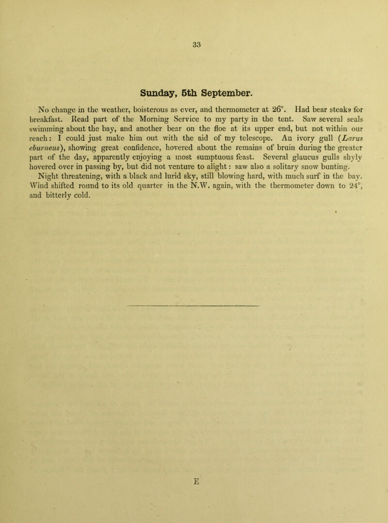 Sunday, 6th September. No change in the weather, boisterous as ever, and thermometer at 26°. Had bear steaks for breakfast. Read part of the Morning Service to my party in the tent. Saw several seals swimming about the bay, and another bear on the floe at its upper end, but not within our reach: I could just make him out with the aid of my telescope. An ivory gull {Larus ehurneus)^ showing great confidence, hovered about the remains of bruin during the greater part of the day, apparently enjoying a most sumptuous feast. Several glaucus gulls shyly hovered over in passing by, but did not venture to alight: saw also a solitary snow bunting. Night threatening, with a black and lurid sky, still blowing hard, with much surf in the bay. Wind shifted round to its old quarter in the N.W. again, with the thermometer down to 24°, and bitterly cold. E