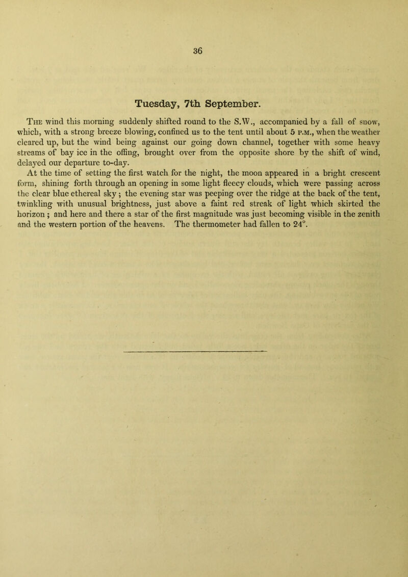 Tuesday, 7th September. The wind this morning suddenly shifted round to the S.W., accompanied by a fall of snow, which, with a strong breeze blowing, confined us to the tent until about 5 p.m., when the weather cleared up, but the wind being against our going down channel, together with some heavy streams of bay ice in the offing, brought over from the opposite shore by the shift of wind, delayed our departure to-day. At the time of setting the first watch for the night, the moon appeared in a bright crescent form, shining forth through an opening in some light fleecy clouds, which were passing across the clear blue ethereal sky; the evening star was peeping over the ridge at the back of the tent, twinkling with unusual brightness, just above a faint red streak of light which skirted the horizon ; and here and there a star of the first magnitude was just becoming visible in the zenith and the western portion of the heavens. The thermometer had fallen to 24°.