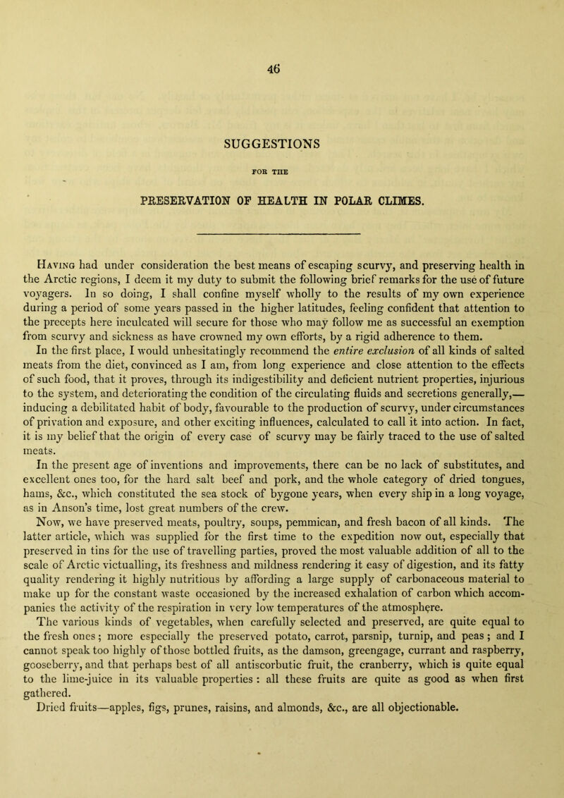 SUGGESTIONS FOB THE PEESEEVATION OF HEALTH IN POLAE CLIMES. Having had under consideration the best means of escaping scurvy, and preserving health in the Arctic regions, I deem it my duty to submit the following brief remarks for the use of future voyagers. In so doing, I shall confine myself wholly to the results of my own experience during a period of some years passed in the higher latitudes, feeling confident that attention to the precepts here inculcated will secure for those who may follow me as successful an exemption from scurvy and sickness as have crowned my own efforts, by a rigid adherence to them. In the first place, I would unhesitatingly recommend the entire exclusion of all kinds of salted meats from the diet, convinced as I am, from long experience and close attention to the effects of such food, that it proves, through its indigestibility and deficient nutrient properties, injurious to the system, and deteriorating the condition of the circulating fluids and secretions generally,— inducing a debilitated habit of body, favourable to the production of scurvy, under circumstances of privation and exposure, and other exciting influences, calculated to call it into action. In fact, it is my belief that the origin of every case of scurvy may be fairly traced to the use of salted meats. In the present age of inventions and improvements, there can be no lack of substitutes, and excellent ones too, for the hard salt beef and pork, and the whole category of dried tongues, hams, &c., which constituted the sea stock of bygone years, when every ship in a long voyage, as in Anson’s time, lost great numbers of the crew. Now, we have preserved meats, poultry, soups, pemmican, and fresh bacon of all kinds. The latter article, which was supplied for the first time to the expedition now out, especially that preserved in tins for the use of travelling parties, proved the most valuable addition of all to the scale of Arctic victualling, its freshness and mildness rendering it easy of digestion, and its fatty quality rendering it highly nutritious by affording a large supply of carbonaceous material to make up for the constant waste occasioned by the increased exhalation of carbon which accom- panies the activity of the respiration in very low temperatures of the atmosphere. The various kinds of vegetables, when carefully selected and preserved, are quite equal to the fresh ones; more especially the preserved potato, carrot, parsnip, turnip, and peas; and I cannot speak too highly of those bottled fruits, as the damson, greengage, currant and raspberry, gooseberry, and that perhaps best of all antiscorbutic fruit, the cranberry, which is quite equal to the lime-juice in its valuable properties : all these fruits are quite as good as when first gathered. Dried fruits—apples, figs, prunes, raisins, and almonds, &c., are all objectionable.