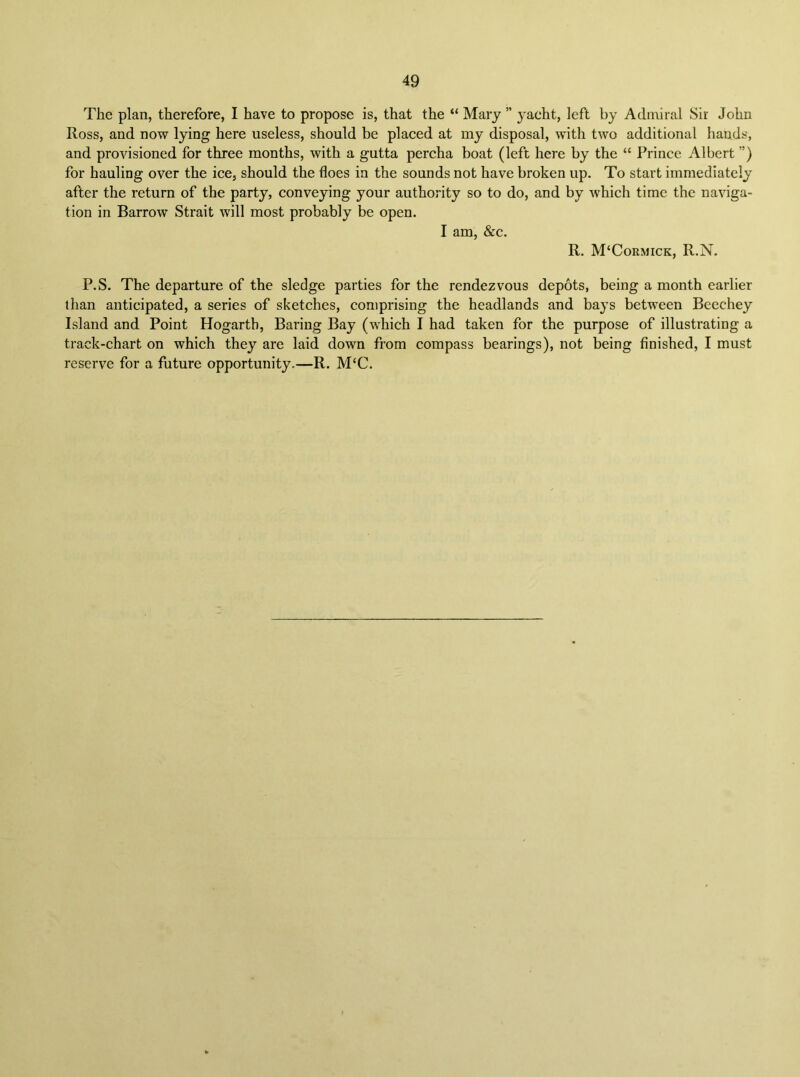 The plan, therefore, I have to propose is, that the “ Mary ” yacht, left by Admiral Sir John Ross, and now lying here useless, should be placed at my disposal, with two additional hands, and provisioned for three months, with a gutta percha boat (left here by the “ Prince Albert ”) for hauling over the ice, should the floes in the sounds not have broken up. To start immediately after the return of the party, conveying your authority so to do, and by which time the naviga- tion in Barrow Strait will most probably be open. I am, &c. R. M‘Cormick, R.N. P.S. The departure of the sledge parties for the rendezvous depots, being a month earlier than anticipated, a series of sketches, comprising the headlands and bays between Beechey Island and Point Hogarth, Baring Bay (which I had taken for the purpose of illustrating a track-chart on which they are laid down from compass bearings), not being finished, I must reserve for a future opportunity.—R. M‘C.