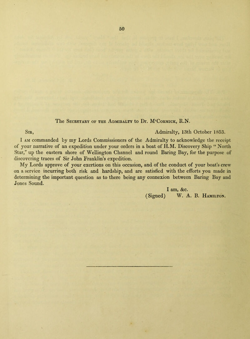 The Secretary of the Admiralty to Dr. M‘Cormick, R.N. Sir, Admiralty, 13th October 1853. I am commanded by my Lords Commissioners of the Admiralty to acknowledge the receipt of your narrative of an expedition under your orders in a boat of H.M. Discovery Ship “ North Star,” up the eastern shore of Wellington Channel and round Baring Bay, for the purpose of discovering traces of Sir John Franklin’s expedition. My Lords approve of your exertions on this occasion, and of the conduct of your boat’s crew on a service incurring both risk and hardship, and are satisfied with the efforts you made in determining the important question as to there being any connexion between Baring Bay and Jones Sound. I am, &c. (Signed) W. A. B. Hamilton.