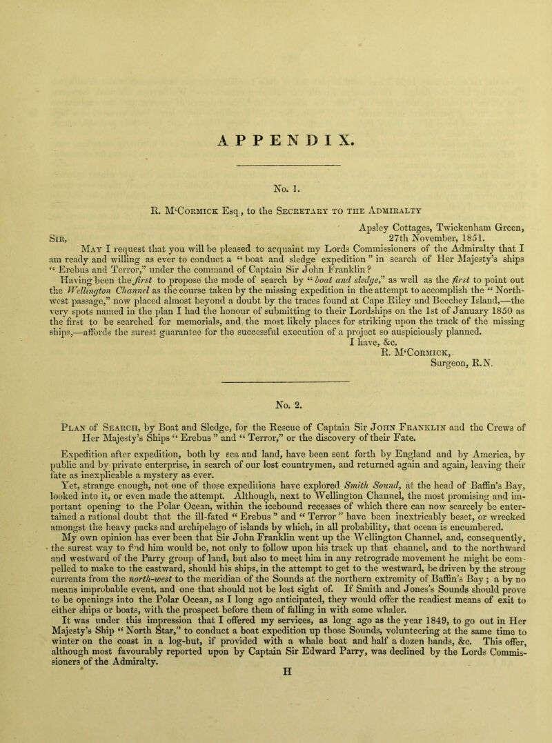 No. 1. R. M‘Cormick Esq., to the Secretary to the Admiralty Apsley Cottages, Twickenham Green, Sir, 27th November, 1851. May I request that you will be pleased to acquaint my Lords Commissioners of the Admiralty that I am ready and willing as ever to conduct a “ boat and sledge expedition ” in search of Her Majesty’s ships “ Erebus and Teri'or,” under the command of Captain Sir John Franklin? Having been the first to propose the mode of search by “ hoot and sledge^’’ as well as the first to point out the TVellington Channel as the course taken by the missing expedition in the attempt to accomplish the “ North- west passage,” now placed almost beyond a doubt by the traces found at Cape Riley and Beechey Island,—the very spots named in the plan I had the honour of submitting to their Lordships on the 1st of January 1850 as the first to be searched for memorials, and, the most likely places for striking upon the track of the missing ships,—affords the surest guarantee for the successful execution of a project so auspiciously planned. I have, &c. R. McCormick, Surgeon, R.N. No. 2. Plan of Search, by Boat and Sledge, for the Rescue of Captain Sir John Franklin and the Crews of Her Majesty’s Ships “ Erebus ” and “ Terror,” or the discovery of their Fate. Expedition after expedition, both by sea and land, have been sent forth by England and by America, by public and by private enterprise, in search of our lost countrymen, and returned again and again, leaving their fate as inexplicable a mystery as ever. Yet, strange enough, not one of those expeditions have explored Smith Sound, at the head of Baffin’s Bay, looked into it, or even made the attempt. Although, next to Wellington Channel, the most promising and hn- portant opening to the Polar Ocean, within the icebound recesses of which there can now scarcely be enter- tained a rational doubt that the ill-fated “ Erebus ” and “ Terror ” have been inextricably beset, or wrecked amongst the heavy packs and archipelago of islands by which, in all probability, that ocean is encumbered. My own opinion has ever been that Sir John Franklin went up the Wellington Channel, and, consequently, the surest way to f ud him would be, not only to follow upon his track up that channel, and to the northward and westward of the PaiTy group of land, but also to meet him in any retrograde movement he might be com- pelled to make to the eastward, should his ships, in the attempt to get to the westward, be driven by the strong currents from the north-west to the meridian of the Sounds at the northern extremity of Baffin’s Bay ; a by no means improbable event, and one that should not be lost sight of. If Smith and Jones’s Sounds should prove to be openings into the Polar Ocean, as I long ago anticipated, they would offer the readiest means of exit to either ships or boats, with the prospect before them of falling in with some whaler. It was under this impression that I offered my services, as long ago as the year 1849, to go out in Her Majesty’s Ship “ North Star,” to conduct a boat expedition up those Sounds, volunteering at the same time to winter on the coast in a log-hut, if provided with a whale boat and half a dozen hands, &c. This offer, although most favourably reported upon by Captain Sir Edward Parry, was declined by the Lords Commis- sioners of the Admiralty. H