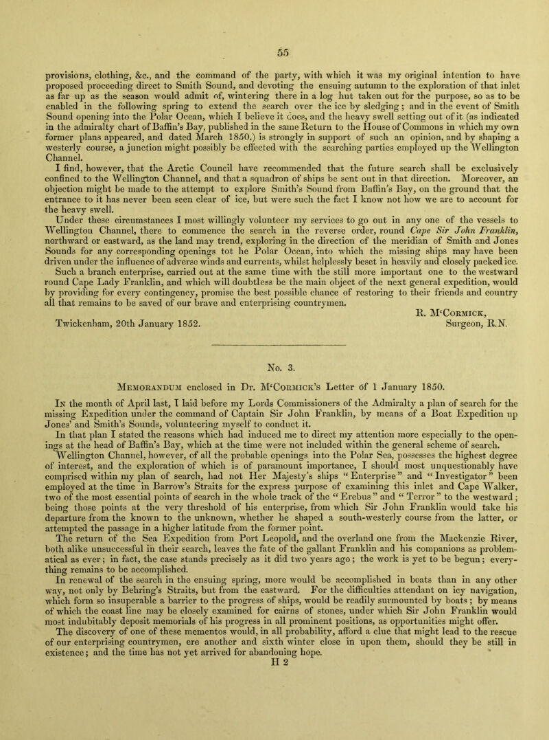 provisions, clothing, &c., and the command of the party, with which it was my original Intention to have proposed proceeding direct to Smith Sound, and devoting the ensuing autumn to the exploration of that inlet as far up as the season would admit of, wintering there in a log hut taken out for the purpose, so as to be enabled in the following spring to extend the search over the ice by sledging; and in the event of Smith Sound opening into tlie Polar Ocean, which I believe it does, and the heavy swell setting out of it (as indicated in the admiralty chart of Baffin’s Bay, published in the same Return to the House of Commons in which my own former plans appeared, and dated March 1850,) is strongly in support of such an opinion, and by shaping a westerly course, a junction might possibly be effected with the searching parties employed up the Wellington Channel. I find, however, that the Arctic Council have recommended that the future search shall be exclusively confined to the Wellington Channel, and that a squadron of ships be sent out in that direction. Moreover, an objection might be made to the attempt to explore Smith’s Sound from Baffin’s Bay, on the ground that the entrance to it has never been seen clear of ice, but were such the fact I know not how we are to account for the heavy swell. Under these circumstances I most willingly volunteer my services to go out in any one of the vessels to Wellington Channel, there to commence the search in the reverse order, round Cape Sir John Franklin, northward or eastward, as the land may trend, exploring in the direction of the meridian of Smith and Jones Sounds for any corresponding openings tot he Polar Ocean, into which the missing ships may have been driven under the influence of adverse winds and currents, whilst helplessly beset in heavily and closely packed ice. Such a branch enterpi'ise, carried out at the same time with the still more important one to the westward round Cape Lady Franklin, and which will doubtless be the main object of the next general expedition, would by providing for every contingency, promise the best possible chance of restoring to their friends and country all that remains to be saved of our brave and enterprising countrymen. R. McCormick, Twickenham, 20th January 1852. Surgeon, R.N. No. 3. Memorandum enclosed in Dr. McCormick’s Letter df 1 January 1850. In the month of April last, I laid before my Lords Commissioners of the Admiralty a plan of search for the missing Expedition under the command of Captain Sir John Franklin, by means of a Boat Expedition up Jones’ and Smith’s Sounds, volunteering myself to conduct it. In that plan I stated the reasons which had Induced me to direct my attention more especially to the open- ings at the head of Baffin’s Bay, which at the time were not included within the general scheme of search. Wellington Channel, however, of all the probable openings into the Polar Sea, possesses the highest degree of interest, and the exploration of which is of paramount importance, I should most unquestionably have comprised within my plan of search, had not Her Majesty’s ships “ Enterprise ” and “ Investigator ” been employed at the time in Barrow’s Straits for the express purpose of examining this inlet and Cape Walker, two of the most essential points of search in the whole track of the “ Erebus ” and “ Terror ” to the westward ^ being those points at the very threshold of his enterprise, from which Sir John Franklin would take his departure from the known to the unknown, whether he shaped a south-westerly course from the latter, or attempted the passage in a higher latitude from the former point. The return of the Sea Expedition from Port Leopold, and the overland one from the Mackenzie River, both alike unsuccessful in their search, leaves the fate of the gallant Franklin and his companions as problem- atical as ever; in fact, the case stands precisely as it did two years ago; the work is yet to be begun; every- thing remains to be accomplished. In renewal of the search in the ensuing spring, more would be accomplished in boats than in any other way, not only by Behring’s Straits, but from the eastward. For the difficulties attendant on icy navigation, which form so insuperable a barrier to the progress of ships, would be readily surmounted by boats ; by means of which the coast line may be closely examined for cairns of stones, under which Sir John Franklin would most indubitably deposit memorials of his progress in all prominent positions, as opportunities might offer. The discovery of one of these mementos would, in all probability, afford a clue that might lead to the rescue of our enterprising countrymen, ere another and sixth winter close in upon them, should they be still in existence; and the time has not yet arrived for abandoning hope. H 2