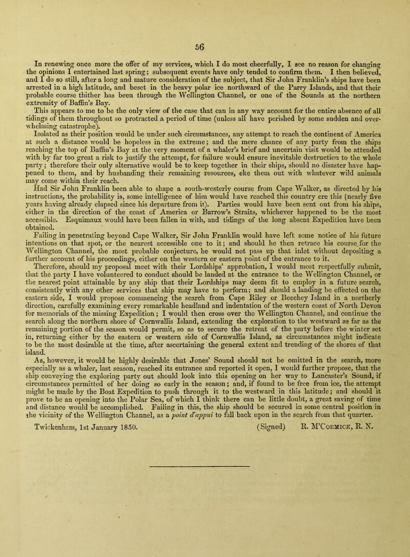 In renewing once more the offer of my services, which I do most cheerfully, I see no reason for changing the opinions I entertained last spring; subsequent events have only tended to confirm them. I then believed, and I do so still, after a long and mature consideration of the subject, that Sir John Franklin’s ships have been arrested in a high latitude, and beset in the heavy polar ice northward of the Parry Islands, and that their probable course thither has been through the Wellington Channel, or one of the Sounds at the northern extremity of Baffin’s Bay. This appears to me to be the only view of the case that can in any way account for the entire absence of all tidings of them throughout so protracted a period of time (unless all have perished by some sudden and over- whelming catastrophe). Isolated as their position would be under such circumstances, any attempt to reach the continent of America at such a distance would be hopeless in the extreme; and the mere chance of any party from the ships reaching the top of Baffin’s Bay at the very moment of a whaler’s brief and uncertain visit would be attended with by far too great a risk to justify the attempt, for failure would ensure inevitable destruction to the whole party; therefore their only alternative would be to keep together in their ships, should no disaster have hap- pened to them, and by husbanding their remaining resources, eke them out with whatever wild animals may come within their reach. Had Sir John Franklin been able to shape a south-westerly course from Cape Walker, as directed by his instructions, the probability is, some intelligence of him would have reached this country ere this (nearly five years having already elapsed since his departure from it). Parties would have been sent out from his ships, either in the dii'ection of the coast of America or Barrow’s Straits, whichever happened to be the most accessible. Esquimaux would have been fallen in with, and tidings of the long absent Expedition have been obtained. Failing in penetrating beyond Cape Walker, Sir John Franklin would have left some notice of his future intentions on that spot, or the nearest accessible one to it; and should he then retrace his course, for the Wellington Channel, the most probable conjecture, he would not pass up that inlet without depositing a further account of his proceedings, either on the western or eastern point of the entrance to it. Therefore, should my proposal meet with their Lordships’ approbation, I would most respectfully submit, that the party I have volunteered to conduct should be landed at the entrance to the Wellington Channel, or the nearest point attainable by any ship that their Lordships may deem fit to employ in a future search, consistently with any other services that ship may have to perform; and should a landing be effected on the eastern side, I would propose commencing the search from Cape Riley or Beechey Island in a northerly direction, carefully examining every remarkable headland and indentation of the western coast of North Devon for memorials of the missing Expedition; I would then cross over the Wellington Channel, and continue the search along the northern shore of Cornwallis Island, extending the exploration to the westward as far as the remaining portion of the season would permit, so as to secure the retreat of the party before the winter set in, returning either by the eastern or western side of Cornwallis Island, as circumstances might indicate to be the most desirable at the time, after ascertaining the general extent and trending of the shores of that island. As, however, it would be highly desirable that Jones’ Sound should not be omitted in the search, more especially as a whaler, last season, reached its entrance and reported it open, I would further propose, that the ship conveying the exploring party out should look into this opening on her way to Lancaster’s Sound, if circumstances permitted of her doing so early in the season; and, if found to be free from ice, the attempt might be made by the Boat Expedition to push through it to the westward in this latitude; and should it prove to be an opening into the Polar Sea, of which I think there can be little doubt, a great saving of time and distance would be accomplished. Failing in this, the ship should be secured in some central position in the vicinity of the Wellington Channel, as a, point d’appui to full back upon in the search from that quarter. Twickenham, 1st January 1850. (Signed) R. M’Coemick, R. N.