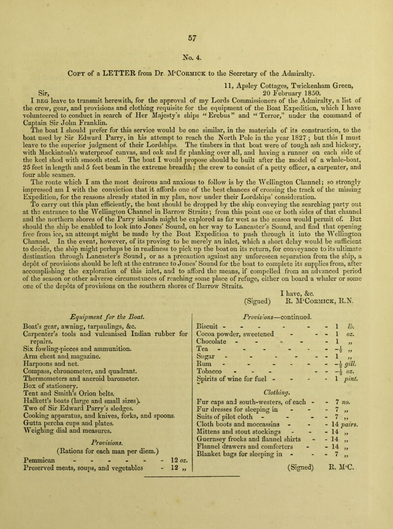 No. 4. Copt of a LETTER from Dr. M'Cokmick to the Secretary of the Admiralty. 11, Apsley Cottages, Twickenham Green, Sir, 20 February 1850. I BEG leave to transmit herewith, for the approval of my Lords Commissioners of the Admiralty, a list of the crew, gear, and provisions and clothing requisite for the equipment of the Boat Expedition, which I have volunteered to conduct in search of Her Majesty's ships “ Erebus ” and “ Terror,” under the command of Captain Sir John Franklin. The boat I should prefer for this service w'ould be one similar, in the materials of its construction, to the boat used by Sir Edward PaiTy, in his attempt to reach the North Pole in the year 1827 ; but this I must leave to the superior judgment of their Lordshijis. The timbers in that boat were of tough ash and hickory, with Mackintosh’s waterproof canvas, and oak and fir planking over all, and having a runner on each side of the keel shod with smooth steel. The boat I would propose should be built after the model of a whale-boat, 25 feet in length and 5 feet beam In the extreme breadth; the crew to consist of a petty officer, a carpenter, and four able seamen. The route which I am the most desirous and anxious to follow is by the Wellington Channel; so strongly impressed am I with the conviction that it affords one of the best chances of crossing the ti’ack of the missing Expedition, for the reasons already stated in my plan, now under their Lordships’ consideration. To carry out this plan efficiently, the boat should be dropped by the ship conveying the searching party out at the entrance to the Wellington Channel in Barrow Straits; from this point one or both sides of that channel and the northern shores of the Parry islands might be explored as far west as the season would permit of. But should the ship be enabled to look into Jones’ Sound, on her way to Lancaster’s Sound, and find that opening free from ice, an attempt might be made by the Boat Expedition to push through it into the Wellington Channel. In the event, however, of its proving to be merely an inlet, which a short delay would be sufficient to decide, the ship might perhaps be in readiness to pick up the boat on its return, for conveyance to its ultimate destination through Lancaster’s Sound, or as a precaution against any unforeseen separation from the ship, a depot of provisions should be left at the entrance to Jones’ Sound for the boat to complete its supplies from, after accomplishing the exploration of this inlet, and to afford the means, if compelled from an advanced period of the season or other adverse circumstances of reaching some place of refuge, either on board a whaler or some one of the depots of provisions on the southern shores of Barrow Straits. I have, &c. (Signed) R. M'Cokmick, R.N. Equipment for the Boat. Boat’s gear, awning, tarpaulings, &c. Carpenter’s tools and vulcanised Indian rubber for repairs. Six fowling-pieces and ammunition. Arm chest and magazine. Harpoons and net. Compass, chronometer, and quadrant. Thermometers and aneroid barometer. Box of stationery. Tent and Smith’s Orion belts. Halkett’s boats (large and small sizes). Two of Sir Edward Parry’s sledges. Cooking apparatus, and knives, forks, and spoons. Gutta percha cups and plates. Weighing dial and measures. Provisions. (Rations for each man per diem.) Pemmican - - - - - -12 oz. Preserved meats, soups, and vegetables - 12 ,, Provisions—continued. Biscuit - - - Cocoa powder, sweetened Chocolate - - - - Tea Sugar - - - - Rum - - _ . - Tobacco . - - Spirits of wine for fuel - - - Clothing. Fur caps and south-westers, of each - Fur dresses for sleeping in - - Suits of pilot cloth - - - Cloth boots and moccassins Mittens and stout stockings Guernsey frocks and flannel shirts Flannel drawers and comforters Blanket bags for sleeping in - (Signed) - 1 lb. - 1 oz, - 1 » _ _i 2 5J - 1 „ - -kgiii - oz. 1 pint. 7 no. - 14 pairs. - 14 - 14 - 14 - 7 a i9 R. M‘C.