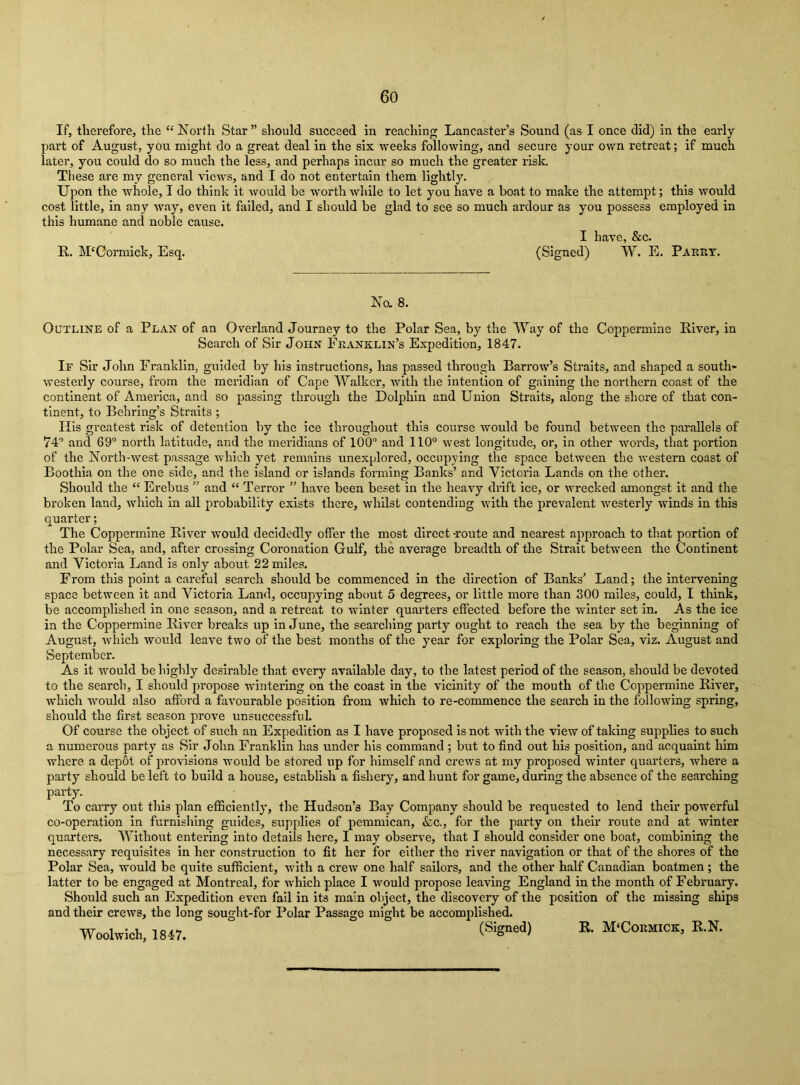 If, tlierefore, the “ North Star” should succeed in reaching Lancaster’s Sound (as I once did) in the early part of August, you might do a great deal in the six weeks following, and secure your ov/n retreat; if much later, you could do so much the less, and perhaps incur so much the greater risk. These are my general views, and I do not entertain them lightly. Upon the whole, I do think it would be worth while to let you have a boat to make the attempt; this would cost little, in any way, even it failed, and I should be glad to see so much ardour as you possess employed in this humane and noble cause. R. McCormick, Esq. (Signed) VV. E. Paery. No. 8. Outline of a Plan of an Overland Journey to the Polar Sea, by the Way of the Coppermine River, in Search of Sir John Franklin’s Expedition, 1847. If Sir John Franklin, guided by his instructions, has passed through Barrow’s Straits, and shaped a south* westerly course, from the meridian of Cape Walker, Avith the intention of gaining the northern coast of the continent of America, and so passing through the Dolphin and Union Straits, along the shore of that con- tinent, to Behring’s Straits ; His greatest risk of detention by the ice throughout this course would be found between the parallels of 74'’ and 69“ north latitude, and the mei'idlans of 100“ and 110° west longitude, or, in other words, that portion of the North-west passage which yet remains unexplored, occupying the space between the western coast of Boothia on the one side, and the island or islands forming Banks’ and Victoria Lands on the other. Should the “ Erebus ” and “ Terror ” have been beset in the heavy drift ice, or wrecked amongst it and the broken land, which in all probability exists there, whilst contending with the prevalent Avesterly Avinds in this quarter; The Coppermine River Avould decidedly otfer the most direct -route and nearest approach to that portion of the Polar Sea, and, after crossing Coronation Gulf, the average breadth of the Strait between the Continent and Victoria Land is only about 22 miles. From this point a careful search should be commenced in the direction of Banks’ Land; the intervening space between it and Victoria Land, occupying about 5 degrees, or little more than 300 miles, could, I tliink, be accomplished in one season, and a retreat to winter quarters effected before the winter set in. As the ice in the Coppermine River breaks up in June, the searching party ought to reach the sea by the beginning of August, Avhich would leave two of the best months of the ymar for exploring the Polar Sea, viz. August and September. As it Avould be highly desirable that every available day, to the latest period of the season, should be devoted to the search, I should propose Avintering on the coast in the vicinity of the mouth of the Coppermine River, which would also afford a faAmurable position from Avhlch to re-commence the search in the following spring, should the first season prove unsuccessful. Of course the object of such an Expedition as I have proposed is not Avith the view of taking supplies to such a numerous party as Sir John Franklin has under his command ; but to find out his position, and acquaint him where a depot of provisions would be stored up for himself and creAvs at my proposed Avinter quarters, where a party should be left to build a house, establish a fishery, and hunt for game, during the absence of the searching party. To carry out this plan efficiently, the Hudson’s Bay Company should be requested to lend their powerful co-operation in furnishing guides, supplies of pemmican, &c., for the party on their route and at Avinter quarters. Without entering into details here, I may observe, that I should consider one boat, combining the necessary requisites in her construction to fit her for either the river navigation or that of the shores of the Polar Sea, would be quite sufficient, with a creAV one half sailors, and the other half Canadian boatmen; the latter to be engaged at Montreal, for Avhich place I would propose leaving England in the month of February. Should such an Expedition even fail in its main object, the discovery of the position of the missing ships and their crews, the long sought-for Polar Passage might be accomplished. AVoolwich, 1817. M'Cobmick, E.N.