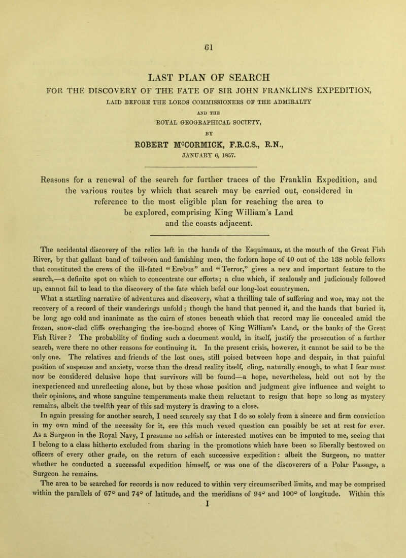 LAST PLAN OF SEARCH FOR THE DISCOVERY OF THE FATE OF SIR JOHN FRANKLIN’S EXPEDITION, LAID BEFOEE THE LOEDS COMMISSIONEES OF THE ADMIEALTY AND THE EOYAL GEOGEAFHICAL SOCIETY, BY ROBERT MCCORMICK, F.R.C.S., R.N., JANUAEY 6, 1857. Reasons for a renewal of the search for further traces of the Franklin Expedition, and the various routes by which that search may be carried out, considered in reference to tlie most eligible plan for reaching the area to be explored, comprising King William’s Land and the coasts adjacent. The accidental discovery of the relics left in the hands of the Esquimaux, at the mouth of the Great Fish River, by that gallant band of toilworn and famishing men, the forlorn hope of 40 out of the 138 noble fellows that constituted the crews of the ill-fated “Erebus” and “Terror,” gives a new and important feature to the search,—a definite spot on which to concentrate our efforts; a clue which, if zealously and judiciously followed up, cannot fail to lead to the discovery of the fate which befel our long-lost countrymen. What a startling narrative of adventures and discovery, what a thrilling tale of suffering and woe, may not the recovery of a record of their wanderings unfold; though the hand that penned it, and the hands that buried it, be long ago cold and inanimate as the cairn of stones beneath which that record may lie concealed amid the frozen, snow-clad cliff’s overhanging the ice-bound shores of King William’s Land, or the banks of the Great Fish River ? The probability of finding such a document would, in itself, justify the prosecution of a further search, were there no other reasons for continuing it. In the present crisis, however, it cannot be said to be the only one. The relatives and friends of the lost ones, still poised between hope and despair, in that painful position of suspense and anxiety, worse than the dread reality itself, cling, naturally enough, to what I fear must now be considered delusive hope that survivors will be found—a hope, nevertheless, held out not by the inexperienced and unreflecting alone, but by those whose position and judgment give influence and weight to their opinions, and whose sanguine temperaments make them reluctant to resign that hope so long as mystery remains, albeit the twelfth year of this sad mystery is drawing to a close. In again pressing for another search, I need scarcely say that I do so solely from a sincere and firm conviccion in my own mind of the necessity for it, ere this much vexed question can possibly be set at rest for ever. As a Surgeon in the Royal Navy, I presume no selfish or interested motives can be imputed to me, seeing that I belong to a class hitherto excluded from sharing in the promotions which have been so liberally bestowed on officers of every other grade, on the return of each successive expedition : albeit the Surgeon, no matter whether he conducted a successful expedition himself, or was one of the discoverers of a Polar Passage, a Surgeon he remains. The area to be searched for records is now reduced to within very circumscribed limits, and may be comprised within the parallels of 67® and 74® of latitude, and the meridians of 94® and 100® of longitude. Within this I