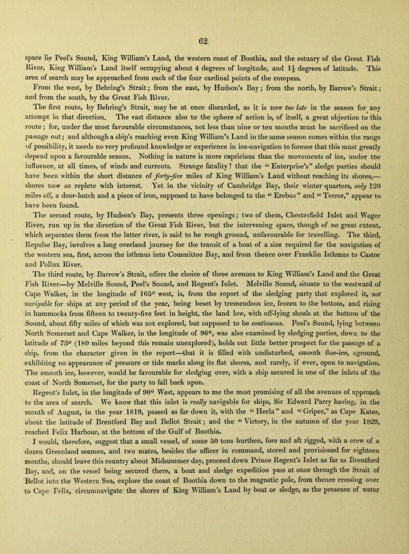 space lie Peel’s Sound, King William’s Land, the western coast of Boothia, and the estuary of the Great Fish River, King William’s Land itself occupying about 4 degrees of longitude, and IJ degrees of latitude. This area of search may be approached from each of the four cardinal points of the compass. From the west, by Behring’s Strait; from the east, by Hudson’s Bay; from the north, by Barrow’s Strait; and from the south, by the Great Fish River. The first I’oute, by Behring’s Strait, may be at once discarded, as it is now too late in the season for any attempt in that direction. The vast distance also to the sphere of action is, of itself, a great objection to this route; for, under the most favourable circumstances, not less than nine or ten months must be sacrificed on the passage out; and although a ship’s reaching even King William’s Land in the same season comes within the range of possibility, it needs no very profound knowledge or experience in ice-navigation to foresee that this must greatly depend upon a favourable season. Nothing in nature is more capricious than the movements of ice, under the influence, at all times, of winds and currents. Strange fatality ! that the Enterprise’s” sledge parties should have been within the short distance of forty-five miles of King William’s Land without reaching its shores,— shores now so replete with interest. Yet in the vicinity of Cambridge Bay, their winter quarters, only 120 miles off, a door-hatch and a piece of iron, supposed to have belonged to the “ Erebus ” and “ Terror,” appear to have been found. The second route, by Hudson’s Bay, presents three openings; two of them. Chesterfield Inlet and Wager River, run up in the direction of the Great Fish River, but the intervening space, though of no great extent, which separates them from the latter river, is said to be rough ground, unfavourable for travelling. The third. Repulse Bay, involves a long overland journey for the transit of a boat of a size required for the navigation of the western sea, first, across the isthmus into Committee Bay, and from thence over Franklin Isthmus to Castor and Pollux River. The third route, by Barrow’s Strait, offers the choice of three avenues to King William’s Land and the Great Fish River—by Melville Sound, Peel’s Sound, and Regent’s Inlet. Melville Sound, situate to the westward of Cape Walker, in the longitude of 105® west, is, from the report of the sledging party that explored it, not navigable for ships at any period of the year, being beset by tremendous ice, frozen to the bottom, and rising in hummocks from fifteen to twenty-five feet in height, the land low, with ofF-lying shoals at the bottom of the Sound, about fifty miles of which was not explored, but supposed to be continuous. Peel’s Sound, lying between North Somerset and Cape Walker, in the longitude of 96®, was also examined by sledging parties, down to the latitude of 73® (180 miles beyond this remain unexplored), holds out little better prospect for the passage of a ship, from the character given in the report—that it is filled with undisturbed, smooth floe-ice, aground, exhibiting no appearance of pressure or tide marks along its flat shores, and rarely, if ever, open to navigation. The smooth ice, however, would be favourable for sledging over, with a ship secured in one of the inlets of the coast of North Somerset, for the party to fall back upon. Regent’s Inlet, in the longitude of 90®. West, appears to me the most promising of all the avenues of approach to the area of search. We know that this inlet is really navigable for ships. Sir Edward Parry having, in the month of August, in the year 1819, passed as far down it, with the “ Hecla” and “Griper,” as Cape Kater, about the latitude of Brentford Bay and Bellot Strait; and the “Victory, in the autumn of the year 1829, reached Felix Harbour, at the bottom of the Gulf of Boothia. I would, therefore, suggest that a small vessel, of some 50 tons burthen, fore and aft rigged, with a crew of a dozen Greenland seamen, and two mates, besides the officer in command, stored and provisioned for eighteen months, should leave this country about Midsummer day, proceed down Prince Regent’s Inlet as far as Brentford Bay, and, on the vessel being secured there, a boat and sledge expedition pass at once through the Strait of Bellot into the Western Sea, explore the coast of Boothia down to the magnetic pole, from thence crossing over to Cape Felix, circumnavigate the shores of King William’s Land by boat or sledge, as the presence of water