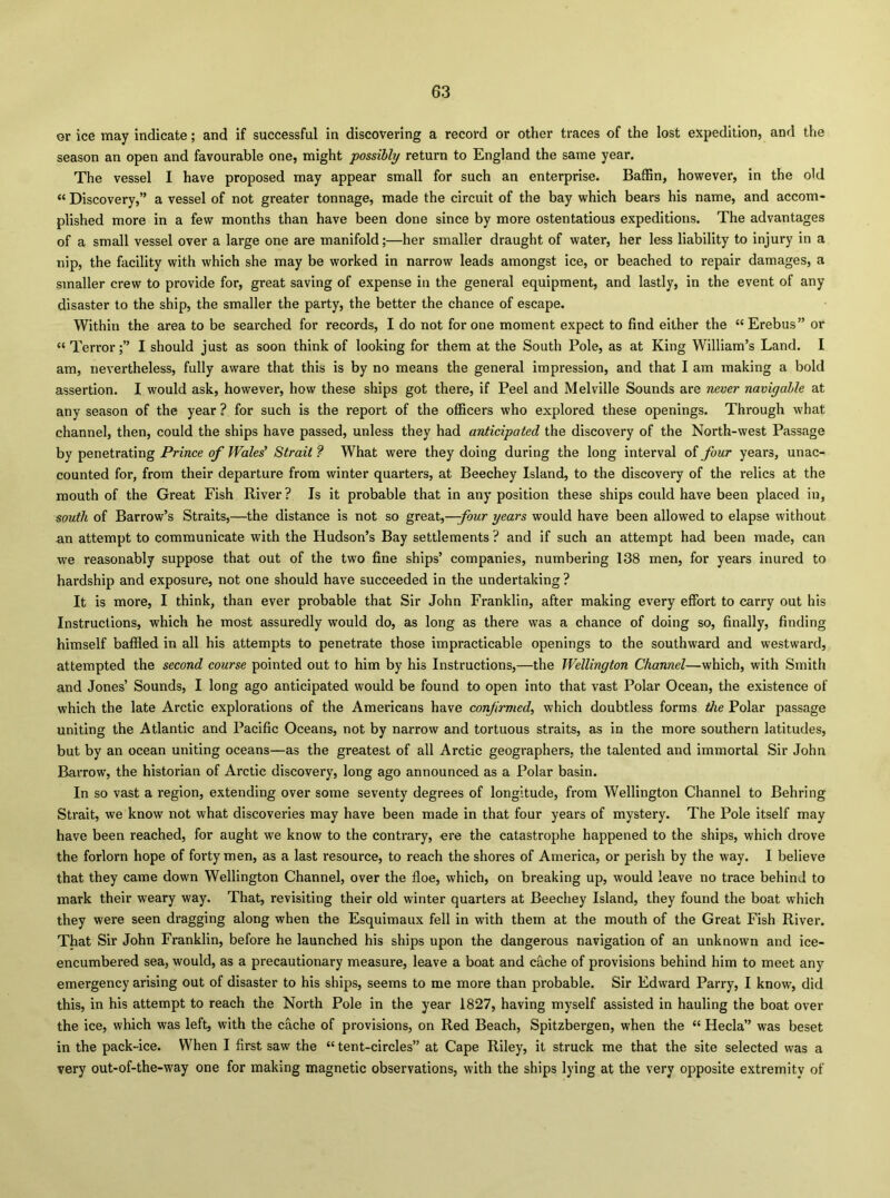 or ice may indicate; and if successful in discovering a record or other traces of the lost expedition, and the season an open and favourable one, might possibly return to England the same year. The vessel I have proposed may appear small for such an enterprise. Baffin, however, in the old “ Discovery,” a vessel of not greater tonnage, made the circuit of the bay which bears his name, and accom- plished more in a few months than have been done since by more ostentatious expeditions. The advantages of a small vessel over a large one are manifold;—her smaller draught of water, her less liability to injury in a nip, the facility with which she may be worked in narrow leads amongst ice, or beached to repair damages, a smaller crew to provide for, great saving of expense in the general equipment, and lastly, in the event of any disaster to the ship, the smaller the party, the better the chance of escape. Within the area to be searched for records, I do not for one moment expect to find either the “Erebus” or “ Terror;” I should just as soon think of looking for them at the South Pole, as at King William’s Land. I am, nevertheless, fully aware that this is by no means the general impression, and that I am making a bold assertion. I would ask, however, how these ships got there, if Peel and Melville Sounds are never navigable at any season of the year ? for such is the report of the officers who explored these openings. Through what channel, then, could the ships have passed, unless they had anticipated the discovery of the North-west Passage by penetrating Prince of Waled Strait ? What were they doing during the long interval of four years, unac- counted for, from their departure from winter quarters, at Beechey Island, to the discovery of the relics at the mouth of the Great Fish River? Is it probable that in any position these ships could have been placed in, south of Barrow’s Straits,—the distance is not so great,—/owr years would have been allowed to elapse without an attempt to communicate with the Hudson’s Bay settlements ? and if such an attempt had been made, can we reasonably suppose that out of the two fine ships’ companies, numbering 138 men, for years inured to hardship and exposure, not one should have succeeded in the undertaking ? It is more, I think, than ever probable that Sir John Franklin, after making every effort to carry out his Instructions, which he most assuredly would do, as long as there was a chance of doing so, finally, finding himself baffled in all his attempts to penetrate those impracticable openings to the southward and westward, attempted the second course pointed out to him by his Instructions,—the Wellington Channel—which, with Smith and Jones’ Sounds, I long ago anticipated would be found to open into that vast Polar Ocean, the existence of which the late Arctic explorations of the Americans have confirmed, which doubtless forms the Polar passage uniting the Atlantic and Pacific Oceans, not by narrow and tortuous straits, as in the more southern latitudes, but by an ocean uniting oceans—as the greatest of all Arctic geographers, the talented and immortal Sir John Barrow', the historian of Arctic discovery, long ago announced as a Polar basin. In so vast a region, extending over some seventy degrees of longitude, from Wellington Channel to Behring Strait, we know not what discoveries may have been made in that four years of mystery. The Pole itself may have been reached, for aught we know to the contrary, ere the catastrophe happened to the ships, which drove the forlorn hope of forty men, as a last resource, to reach the shores of America, or perish by the way. I believe that they came down Wellington Channel, over the floe, which, on breaking up, would leave no trace behind to mark their weary way. That, revisiting their old winter quarters at Beechey Island, they found the boat which they were seen dragging along when the Esquimaux fell in with them at the mouth of the Great Fish River. That Sir John Franklin, before he launched his ships upon the dangerous navigation of an unknown and ice- encumbered sea, would, as a precautionary measure, leave a boat and cflche of provisions behind him to meet any emergency arising out of disaster to his ships, seems to me more than probable. Sir Edward Parry, I know, did this, in his attempt to reach the North Pole in the year 1827, having myself assisted in hauling the boat over the ice, which was left, with the cache of provisions, on Red Beach, Spitzbergen, when the “ Hecla” was beset in the pack-ice. When I first saw the “ tent-circles” at Cape Riley, it struck me that the site selected was a very out-of-the-way one for making magnetic observations, with the ships lying at the very opposite extremity of