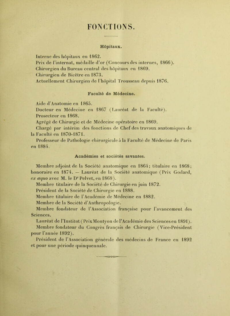 FONCTIONS. Hôpitaux. Interne des hôpitaux en 1862. Prix de l’internat, médaille d’or (Concours des internes, 1866). Chirurgien du Bureau central des hôpitaux en 1869. Chirurgien de Bicêtre en 1873. Actuellement Chirurgien de l’hôpital Trousseau depuis 1876. Faculté de Médecine. Aide d’Anatomie en 1865. Docteur en Médecine en 1867 (Lauréat de la Faculté). Prosecteur en 1868. Agrégé de Chirurgie et de Médecine opératoire en 1869. Chargé par intérim des fonctions de Chef des travaux anatomiques de la Faculté en 1870-1871. Professeur de Pathologie chirurgicale à la Faculté de Médecine de Paris en 1884. Académies et sociétés savantes. Membre adjoint de la Société anatomique en 1864; titulaire en 1868; honoraire en 1874. — Lauréat de la Société anatomique (Prix Godard, ex æquo avec M. le D1' Pelvet, en 1868). Membre titulaire de la Société de Chirurgie en juin 1872. Président de la Société de Chirurgie en 1888. Membre titulaire de l’Académie de Médecine en 1882. Membre de la Société d’Anthropologie. Membre fondateur de l’Association française pour l’avancement des Sciences. Lauréat de l’Institut ( PrixMontyon de l’Académie des Sciences en 1891). Membre fondateur du Congrès français de Chirurgie (Vice-Président pour l’année 1892). Président de l’Association générale des médecins de France en 1892 et pour une période quinquennale.