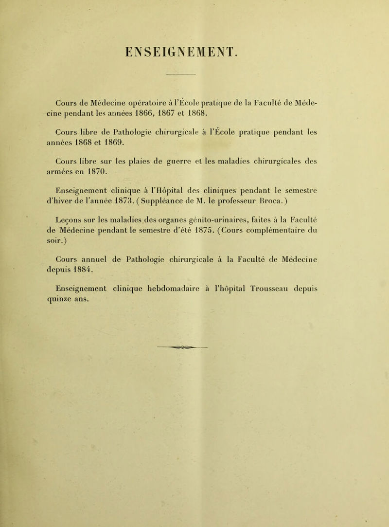 ENSEIGNEMENT. Cours de Médecine opératoire à l’École pratique de la Faculté de Méde- cine pendant les années 1866, 1867 et 1868. Cours libre de Pathologie chirurgicale à l’École pratique pendant les années 1868 et 1869. Cours libre sur les plaies de guerre et les maladies chirurgicales des armées en 1870. Enseignement clinique à l’Hôpital des cliniques pendant le semestre d’hiver de l’année 1873. (Suppléance de M. le professeur Broca.) Leçons sur les maladies des organes génito-urinaires, faites à la Faculté de Médecine pendant le semestre d’été 1875. (Cours complémentaire du soir.) Cours annuel de Pathologie chirurgicale à la Faculté de Médecine depuis 1884. Enseignement clinique hebdomadaire à l’hôpital Trousseau depuis quinze ans.