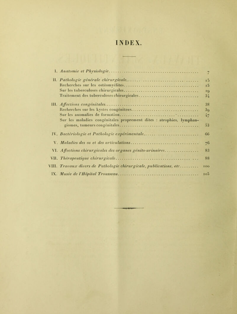 INDEX. 1. Anatomie et Physiologie 7 JI. Pathologie générale chirurgicale i5 Recherches sur les ostéomyélites i5 Sur les tuberculoses chirurgicales ig Traitement des tuberculoses chirurgicales 34 III. Affections congénitales 38 Recherches sur les kystes congénitaux 39 Sur les anomalies de formation ■ 47 Sur les maladies congénitales proprement dites : atrophies, lymphan- giomes, tumeurs congénitales 53 IV. Bactériologie et Pathologie expérimentale 66 V. Maladies des os et des articulations 76 VI. Affections chirurgicales des organes génito-urinaires 83 VIT. Thérapeutique chirurgicale 88 VIII. Travaux divers de Pathologie chirurgicale, publications, etc 100 IX. Musée de l'Hôpital Trousseau io5