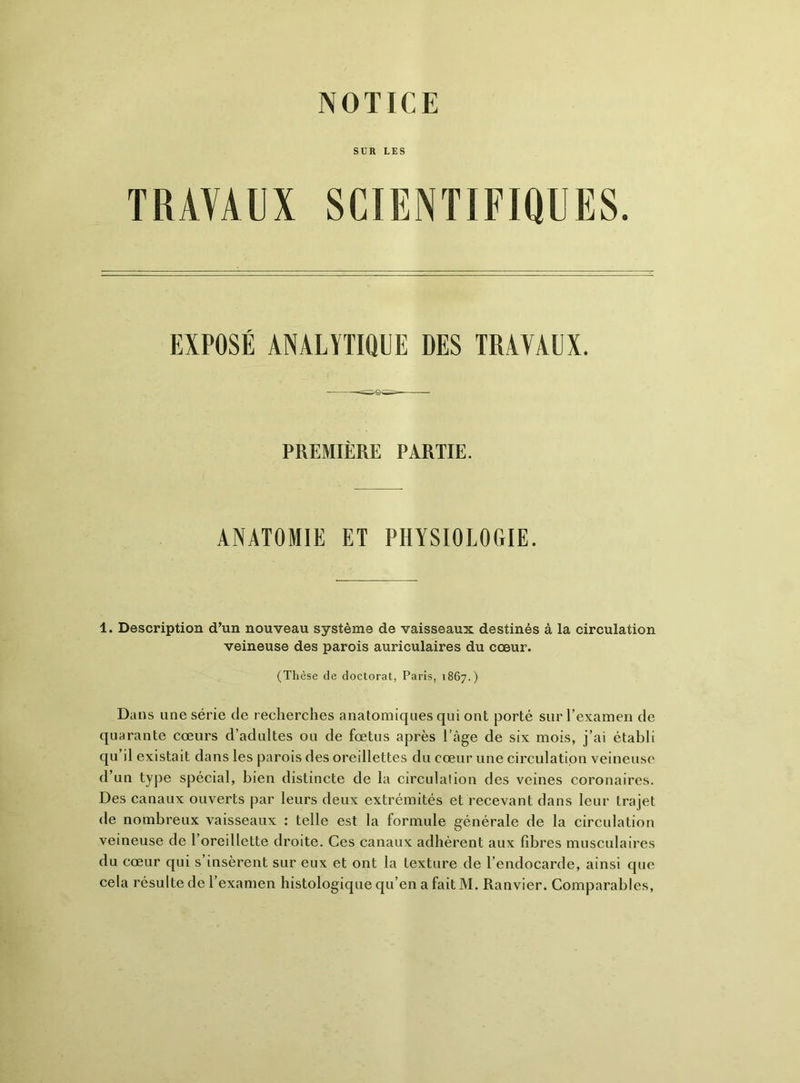 NOTICE SUR LES TRAVAUX SCIENTIFIQUES. 1. Description d’un nouveau système de vaisseaux destinés à la circulation veineuse des parois auriculaires du cœur. Dans une série de recherches anatomiques qui ont porté sur l’examen de quarante cœurs d’adultes ou de fœtus après l’âge de six mois, j’ai établi qu’il existait dans les parois des oreillettes du cœur une circulation veineuse d’un type spécial, bien distincte de la circulation des veines coronaires. Des canaux ouverts par leurs deux extrémités et recevant dans leur trajet de nombreux vaisseaux : telle est la formule générale de la circulation veineuse de 1 oreillette droite. Ces canaux adhèrent aux fibres musculaires du cœur qui s’insèrent sur eux et ont la texture de l’endocarde, ainsi que cela résulte de l’examen histologique qu’en a fait M. Ranvier. Comparables, EXPOSÉ DES TRAVAUX. PREMIÈRE PARTIE. ANATOMIE ET PHYSIOLOGIE. (Thèse de doctorat, Paris, 1867.)