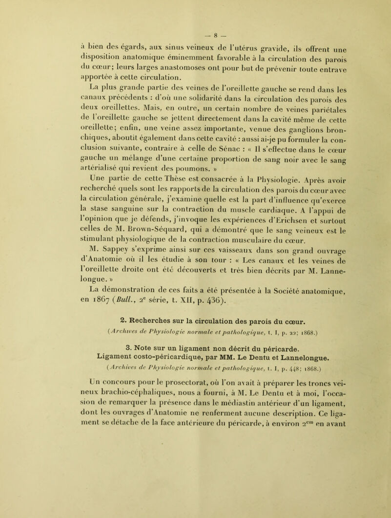 à bien des égards, aux sinus veineux de l’utérus gravide, ils offrent une disposition anatomique éminemment favorable à la circulation des parois du cœur; leurs larges anastomoses ont pour but de prévenir toute entrave apportée à cette circulation. La plus grande partie des veines de l’oreillette gauche se rend dans les canaux précédents : d’où une solidarité dans la circulation des parois des deux 01 eillettes. Mais, en outre, un certain nombre de veines pariétales de l’oreillette gauche se jettent directement dans la cavité même de cette 01 eillette, enfin, une veine assez importante, venue des ganglions bron- chiques, aboutit également dans cette cavité : aussi ai-je pu formuler la con- clusion suivante, contraire à celle de Sénac : « Il s’effectue dans le cœur gauche un mélange d’une certaine proportion de sang noir avec le sang artérialisé qui revient des poumons. » Une partie de cette dliese est consacrée a la Physiologie. Apres avoir recherché quels sont les rapports de la circulation des parois du cœur avec la circulation générale, j’examine quelle est la part d’influence qu’exerce la stase sanguine sur la contraction du muscle cardiaque. A l'appui de l’opinion que je défends, j’invoque les expériences d’Erichsen et surtout celles de M. Brown-Séquard, qui a démontré que le sang veineux est le stimulant physiologique de la contraction musculaire du cœur. M. Sappey s’exprime ainsi sur ces vaisseaux dans son grand ouvrage d Anatomie où il les étudie à son tour : « Les canaux et les veines de l’oreillette droite ont été découverts et très bien décrits par M. Lanne- longue. ■» La démonstration de ces faits a été présentée à la Société anatomique, en 1867 (Bull., 2e série, t. XII, p. 436). 2. Recherches sur la circulation des parois du cœur. ( Archives de Physiologie normale et pathologique, t. I, p. 22; 1868.) 3. Note sur un ligament non décrit du péricarde. Ligament costo-péricardique, par MM. Le Dentu et Lannelongue. (Archives de Physiologie normale et pathologique, t. I, p. 448; 1868.) Un concours pour le prosectorat, où l’on avait à préparer les troncs vei- neux brachio-céphaliques, nous a fourni, à M. Le Dentu et à moi, l’occa- sion de remarquer la présence dans le médiastin antérieur d’un ligament, dont les ouvrages d Anatomie ne renferment aucune description. Ce liga- ment se détache de la face antérieure du péricarde, à environ 2e1 en avant