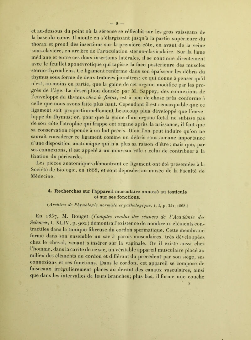 et au-dessous du point où la séreuse se réfléchit sur les gros vaisseaux de la base du cœur. Il monte en s’élargissant jusqu’à la partie supérieure du thorax et prend des insertions sur la première côte, en avant de la veine sous-clavière, en arrière de l’articulation sterno-claviculaire. Sur la ligne médiane et entre ces deux insertions latérales, il se continue directement avec le feuillet aponévrotique qui tapisse la face postérieure des muscles sterno-thyroïdiens. Ce ligament renferme dans son épaisseur les débris du thymus sous forme de deux traînées jaunâtres; ce qui donne à penser qu’il n est, au moins en partie, que la gaine de cet organe modifiée par les pro- grès de l’âge. La description donnée par M. Sappey, des connexions de 1 enveloppe du thymus chez le fœtus, est à peu de chose près conforme à celle que nous avons faite plus haut. Cependant il est remarquable que ce ligament soit proportionnellement beaucoup plus développé que l’enve- loppe du thymus; or, pour que la gaine d’un organe fœtal ne subisse pas de son côté l’atrophie qui frappe cet organe après la naissance, il faut ciue sa conservation réponde à un but précis. D’où l’on peut induire qu’on ne saurait considérer ce ligament comme un débris sans aucune importance d’une disposition anatomique qui n’a plus sa raison d’être; mais que, par ses connexions, il est appelé à un nouveau rôle : celui de contribuer à la fixation du péricarde. Les pièces anatomiques démontrant ce ligament ont été présentées à la Société de Biologie, en 1868, et sont déposées au musée de la Faculté de Médecine. 4. Recherches sur l’appareil musculaire annexé au testicule et sur ses fonctions. {Archives de Physiologie normale et pathologique, t. I, p. 35 r ; 1868.) En 1807, M. Rouget (Comptes rendus des séances de l’Académie des Sciences, t. XLIV, p. 902) démontra l’existence de nombreux éléments con- tractiles dans la tunique fibreuse du cordon spermatique. Cette membrane forme dans son ensemble un sac à parois musculaires, très développées chez le cheval, venant s’insérer sur la vaginale. Or il existe aussi chez l’homme, dans la cavité de ce sac, un véritable appareil musculaire placé au milieu des éléments du cordon et différant du précédent par son siège, ses connexions et ses fonctions. Dans le cordon, cet appareil se compose de faisceaux irrégulièrement placés au devant des canaux vasculaires, ainsi que dans les intervalles de leurs branches; plus bas, il forme une couche 2