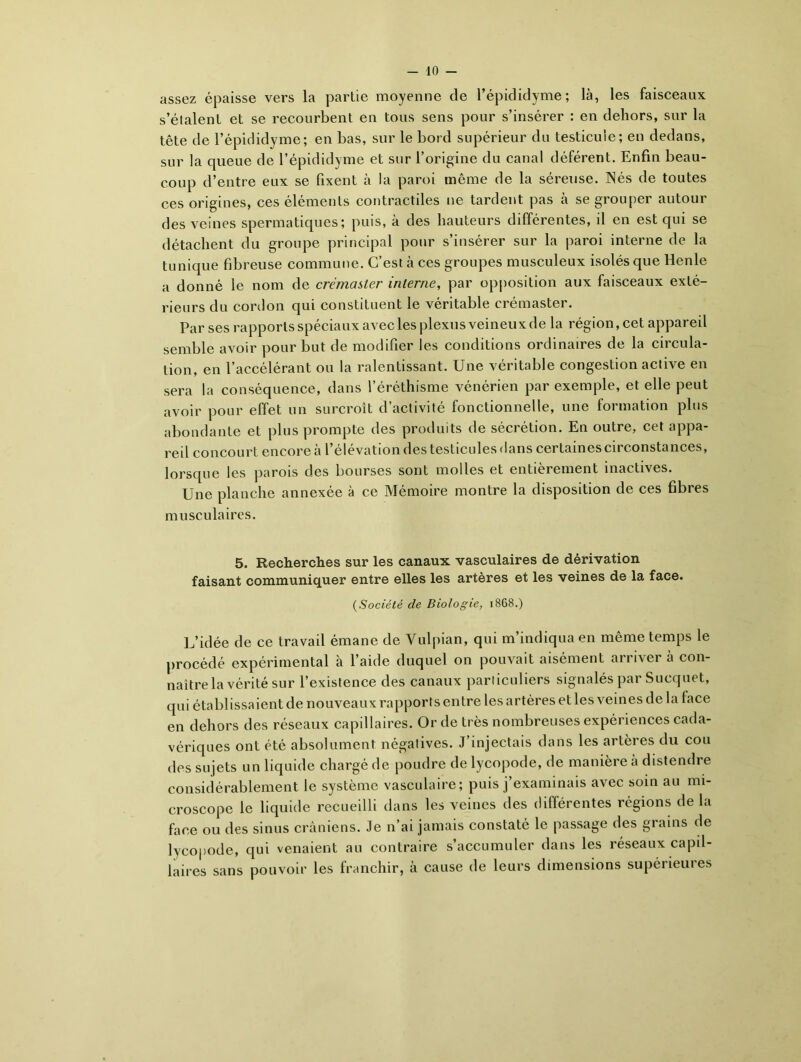 assez épaisse vers la partie moyenne de l’épididyme; là, les faisceaux s’étalent et se recourbent en tous sens pour s’insérer : en dehors, sur la tête de l’épididyme; en bas, sur le bord supérieur du testicuie; en dedans, sur la queue de l’épididyme et sur l’origine du canal déférent. Enfin beau- coup d’entre eux se fixent à la paroi même de la séreuse. Nés de toutes ces origines, ces éléments contractiles ne tardent pas à se grouper autour des veines spermatiques; puis, à des hauteurs différentes, il en est qui se détachent du groupe principal pour s’insérer sur la paroi interne de la tunique fibreuse commune. C’est à ces groupes musculeux isolés que Henle a donné le nom de crémaster interne, par opposition aux faisceaux exté- rieurs du cordon qui constituent le véritable crémaster. Par ses rapports spéciaux avec les plexus veineux de la région, cet appared semble avoir pour but de modifier les conditions ordinaires de la circula- tion, en l’accélérant ou la ralentissant. Une véritable congestion active en sera la conséquence, dans l’éréthisme vénérien par exemple, et elle peut avoir pour effet un surcroît d’activité fonctionnelle, une formation plus abondante et plus prompte des produits de sécrétion. En outre, cet appa- reil concourt encore à l’élévation des testicules dans certaines circonstances, lorsque les parois des bourses sont molles et entièrement inactives. Une planche annexée à ce Mémoire montre la disposition de ces fibres musculaires. 5. Recherches sur les canaux vasculaires de dérivation faisant communiquer entre elles les artères et les veines de la face. (Société de Biologie, 1868.) L’idée de ce travail émane de Vulpian, qui m indiqua en même temps le procédé expérimental à l’aide duquel on pouvait aisément arriver à con- naître la vérité sur l’existence des canaux particuliers signalés par Sucquet, qui établissaient de nouveaux rapports entre les artères et les veines de la lace en dehors des réseaux capillaires. Or de très nombreuses expériences cada- vériques ont été absolument négatives. J’injectais dans les artères du cou des sujets un liquide chargé de poudre de lycopode, de manière a distendre considérablement le système vasculaire; puis j’examinais avec soin au mi- croscope le liquide recueilli dans les veines des différentes régions de la face ou des sinus crâniens. Je n’ai jamais constaté le passage des grains de lycopode, qui venaient au contraire s’accumuler dans les réseaux capil- laires sans pouvoir les franchir, à cause de leurs dimensions supérieures