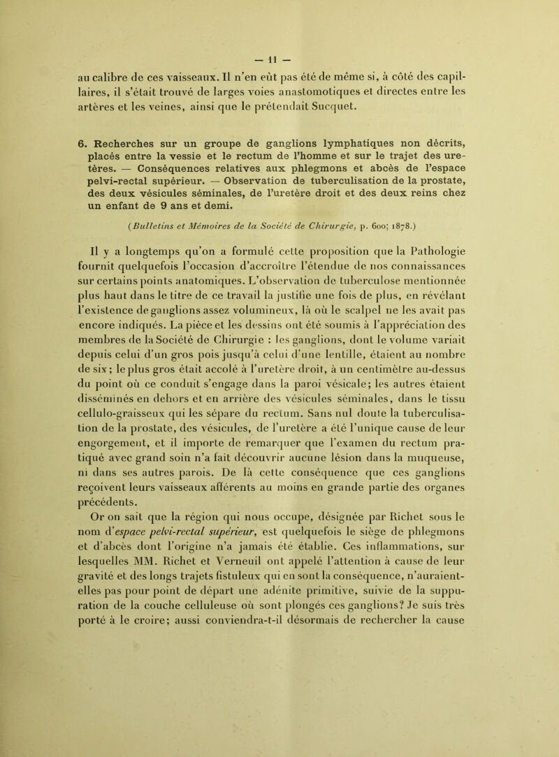 laires, il s’élait trouvé de larges voies anastomotiques et directes entre les artères et les veines, ainsi que le prétendait Sucquet. 6. Recherches sur un groupe de ganglions lymphatiques non décrits, placés entre la vessie et le rectum de l’homme et sur le trajet des ure- tères. — Conséquences relatives aux phlegmons et abcès de l’espace pelvi-rectal supérieur. — Observation de tuberculisation de la prostate, des deux vésicules séminales, de l’uretère droit et des deux reins chez un enfant de 9 ans et demi. (Bulletins et Mémoires de la Société de Chirurgie, p. 600; 1878.) Il y a longtemps qu’on a formulé cette proposition que la Pathologie fournit quelquefois l’occasion d’accroître l’étendue de nos connaissances sur certains points anatomiques. L’observation de tuberculose mentionnée plus haut dans le titre de ce travail la justifie une fois de plus, en révélant l’existence de ganglions assez volumineux, là où le scalpel ne les avait pas encore indiqués. La pièce et les dessins ont été soumis à l’appréciation des membres de la Société de Chirurgie : les ganglions, dont le volume variait depuis celui d’un gros pois jusqu’à celui d’une lentille, étaient au nombre de six; le plus gros était accolé à l’uretère droit, à un centimètre au-dessus du point où ce conduit s’engage dans la paroi vésicale; les autres étaient disséminés en dehors et en arrière des vésicules séminales, dans le tissu cellulo-graisseux qui les sépare du rectum. Sans nul doute la tuberculisa- tion de la prostate, des vésicules, de l’uretère a été l’unique cause de leur engorgement, et il importe de remarquer que l’examen du rectum pra- tiqué avec grand soin n’a fait découvrir aucune lésion dans la muqueuse, ni dans ses autres parois. De là cette conséquence que ces ganglions reçoivent leurs vaisseaux afférents au moins en grande partie des organes précédents. Or on sait que la région qui nous occupe, désignée par Richet sous le nom d’espace pelvi-rectal supérieur, est quelquefois le siège de phlegmons et d’abcès dont l’origine n’a jamais été établie. Ces inflammations, sur lesquelles MM. Richet et Verneuil ont appelé l’attention à cause de leur gravité et des longs trajets fistuleux qui en sont la conséquence, n’auraient- elles pas pour point de départ une adénite primitive, suivie de la suppu- ration de la couche celluleuse où sont plongés ces ganglions? Je suis très porté à le croire; aussi conviendra-t-il désormais de rechercher la cause