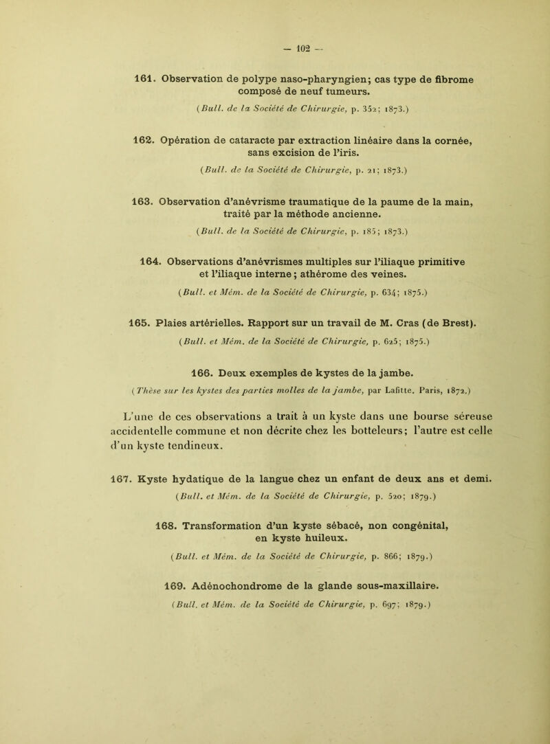 161. Observation de polype naso-pharyngien; cas type de fibrome composé de neuf tumeurs. (Bull, de la Société de Chirurgie, p. 352; 1873.) 162. Opération de cataracte par extraction linéaire dans la cornée, sans excision de l’iris. (Bull, de la Société de Chirurgie, p. 21; 1873.) 163. Observation d’anévrisme traumatique de la paume de la main, traité par la méthode ancienne. (Bull, de la Société de Chirurgie, p. 185 ; 1873.) 164. Observations d’anévrismes multiples sur l’iliaque primitive et l’iliaque interne ; athérome des veines. (Bull, et Mém. de la Société de Chirurgie, p. 634; 1875.) 165. Plaies artérielles. Rapport sur un travail de M. Cras (de Brest). (Bull, et Mém. de la Société de Chirurgie, p. 625; 1875.) 166. Deux exemples de kystes de la jambe. (Thèse sur les kystes des parties molles de la jambe, par Lafitte. Paris, 1872.) L’une de ces observations a trait à un kyste dans une bourse séreuse accidentelle commune et non décrite chez les botteleurs; l’autre est celle d’un kyste tendineux. 167. Kyste hydatique de la langue chez un enfant de deux ans et demi. (Bull, et Mém. de la Société de Chirurgie, p. 520; 1879.) 168. Transformation d’un kyste sébacé, non congénital, en kyste huileux. (Bull, et Mém. de la Société de Chirurgie, p. 866; 1879.) 169. Adénochondrome de la glande sous-maxillaire. (Bull, et Mém. de la Société de Chirurgie, p. 697; 1879.)