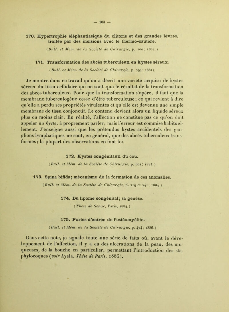170. Hypertrophie éléphantiasique du clitoris et des grandes lèvres, traitée par des incisions avec le thermo-cautère. {Bull, et Mém. de la Société de Chirurgie, p. 100; 1882.) 171. Transformation des abcès tuberculeux en kystes séreux. {Bull, et Mém. de la Société de Chirurgie, p. 294; 1881). Je montre dans ce travail qu’on a décrit une variété acquise de kystes séreux du tissu cellulaire qui ne sont que le résultat de la transformation des abcès tuberculeux. Pour que la transformation s’opère, il faut que la membrane tuberculogène cesse d’être tuberculeuse; ce qui revient à dire qu’elle a perdu ses propriétés virulentes et qu’elle est devenue une simple membrane de tissu conjonctif. Le contenu devient alors un liquide séreux plus ou moins clair. En réalité, l’affection ne constitue pas ce qu’on doit appeler un kyste, à proprement parler; mais l’erreur est commise habituel- lement. J’enseigne aussi que les prétendus kystes accidentels des gan- glions lymphatiques ne sont, en général, que des abcès tuberculeux trans- formés; la plupart des observations en font foi. 172. Kystes congénitaux du cou. {Bull, et Mém. de la Société de Chirurgie, p. 601 ; 1883. ) 173. Spina bifida; mécanisme de la formation de ces anomalies. {Bull, et Mém. de la Société de Chirurgie, p. 219 et 241 ; 1884- ) 174. Du lipome congénital; sa genèse. {Thèse de Sénac, Paris, 1884.) 175. Portes d’entrée de l’ostéomyélite. {Bull, et Mém. de la Société de Chirurgie, p. 474; 1886.) Dans cette note, je signale toute une série de faits où, avant le déve- loppement de l’affection, il y a eu des ulcérations de la peau, des mu- queuses, de la bouche en particulier, permettant l’introduction des sta- phylocoques (voir Ayala, Thèse de Paris, 1886).