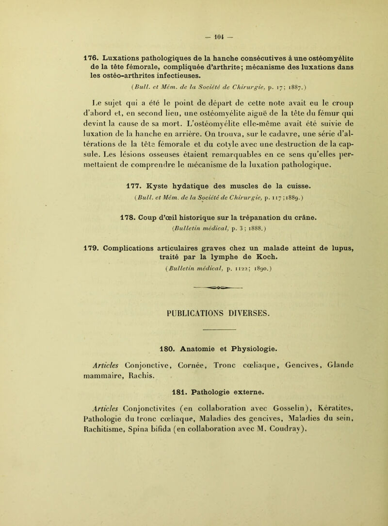 176. Luxations pathologiques de la hanche consécutives à une ostéomyélite de la tête fémorale, compliquée d’arthrite; mécanisme des luxations dans les ostéo-arthrites infectieuses. {Bull, et Mém. de la Société de Chirurgie, p. 17; 1887.) Le sujet qui a été le point de départ de cette note avait eu le croup d’abord et, en second lieu, une ostéomyélite aiguë de la tête du fémur qui devint la cause de sa mort. L’ostéomyélite elle-même avait été suivie de luxation de la hanche en arrière. On trouva, sur le cadavre, une série d’al- térations de la tête fémorale et du cotyle avec une destruction de la cap- sule. Les lésions osseuses étaient remarquables en ce sens qu’elles per- mettaient de comprendre le mécanisme de la luxation pathologique. 177. Kyste hydatique des muscles de la cuisse. {Bull, et Mém. de la Société de Chirurgie, p. 117; 1889.) 178. Coup d’œil historique sur la trépanation du crâne. {Bulletin médical, p. 3; 1888.) 179. Complications articulaires graves chez un malade atteint de lupus, traité par la lymphe de Koch. {Bulletin médical, p. 1122; 1890.) -*wQ*Sr» PUBLICATIONS DIVERSES. 180. Anatomie et Physiologie. Articles Conjonctive, Cornée, Tronc cœliaque, Gencives, Glande mammaire, Rachis. 181. Pathologie externe. Articles Conjonctivites (en collaboration avec Gosselin), Kératites, Pathologie du tronc cœliaque, Maladies des gencives, Maladies du sein, Rachitisme, Spina bifida (en collaboration avec M. Coudray),