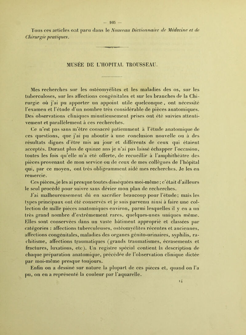 Tous ces articles ont paru dans le Nouveau Dictionnaire de Médecine et de Chirurgie pratiques. MUSÉE DE L’HOPITAL TROUSSEAU. Mes recherches sur les ostéomyélites et les maladies des os, sur les tuberculoses, sur les affections congénitales et sur les branches de la Chi- rurgie où j’ai pu apporter un appoint utile quelconque, ont nécessité l’examen et l’étude d’un nombre très considérable de pièces anatomiques. Des observations cliniques minutieusement prises ont été suivies attenti- vement et parallèlement à ces recherchés. Ce n’est pas sans m’être consacré patiemment à l’élude anatomique de ces questions, que j’ai pu aboutir à une conclusion nouvelle ou à des résultats dignes d’être mis au jour et différents de ceux qui étaient acceptés. Durant plus de quinze ans je n’ai pas laissé échapper l’occasion, toutes les fois qu’elle m’a été offerte, de recueillir à l’amphithéâtre tics pièces provenant de mon service ou de ceux de mes collègues de l’hôpital qui, par ce moyen, ont très obligeamment aidé mes recherches. Je les en remercie. Ces pièces, je les ai presque toutes disséquées moi-même ; c’était d’ailleurs le seul procédé pour suivre sans dévier mon plan de recherches. J’ai malheureusement dù en sacrifier beaucoup pour l’étude ; mais les types principaux ont été conservés et je suis parvenu ainsi à faire une col- lection de mille pièces anatomiques environ, parmi lesquelles il y en a un très grand nombre d’extrêmement rares, quelques-unes uniques même. Elles sont conservées dans un vaste bâtiment approprié et classées par catégories : affections tuberculeuses, ostéomyélites récentes et anciennes, affections congénitales, maladies des organes génito-urinaires, syphilis, ra- chitisme, affections traumatiques (grands traumatismes, écrasements et fractures, luxations, etc). Un registre spécial contient la description île chaque préparation anatomique, précédée de l’observation clinique dictée par moi-même presque toujours. Enfin on a dessiné sur nature la plupart de ces pièces et, quand on l’a pu, on en a représenté la couleur par l’aquarelle. D